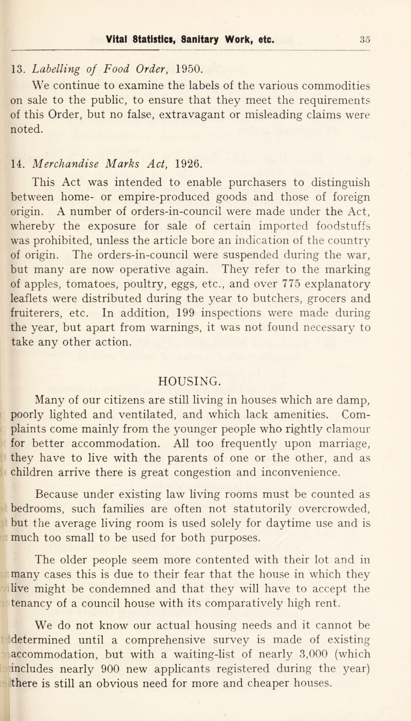 13. Labelling of Food Order, 1950. We continue to examine the labels of the various commodities on sale to the public, to ensure that they meet the requirements of this Order, but no false, extravagant or misleading claims were noted. 14. Merchandise Marks Act, 1926. This Act was intended to enable purchasers to distinguish between home- or empire-produced goods and those of foreign origin. A number of orders-in-council were made under the Act, whereby the exposure for sale of certain imported foodstuffs was prohibited, unless the article bore an indication of the country of origin. The orders-in-council were suspended during the war, but many are now operative again. They refer to the marking of apples, tomatoes, poultry, eggs, etc., and over 775 explanatory leaflets were distributed during the year to butchers, grocers and fruiterers, etc. In addition, 199 inspections were made during the year, but apart from warnings, it was not found necessary to take any other action. HOUSING. Many of our citizens are still living in houses which are damp, poorly lighted and ventilated, and which lack amenities. Com- plaints come mainly from the younger people who rightly clamour for better accommodation. All too frequently upon marriage, they have to live with the parents of one or the other, and as children arrive there is great congestion and inconvenience. Because under existing law living rooms must be counted as bedrooms, such families are often not statutorily overcrowded, but the average living room is used solely for daytime use and is much too small to be used for both purposes. The older people seem more contented with their lot and in many cases this is due to their fear that the house in which they live might be condemned and that they will have to accept the tenancy of a council house with its comparatively high rent. We do not know our actual housing needs and it cannot be determined until a comprehensive survey is made of existing accommodation, but with a waiting-list of nearly 3,000 (which includes nearly 900 new applicants registered during the year) there is still an obvious need for more and cheaper houses.