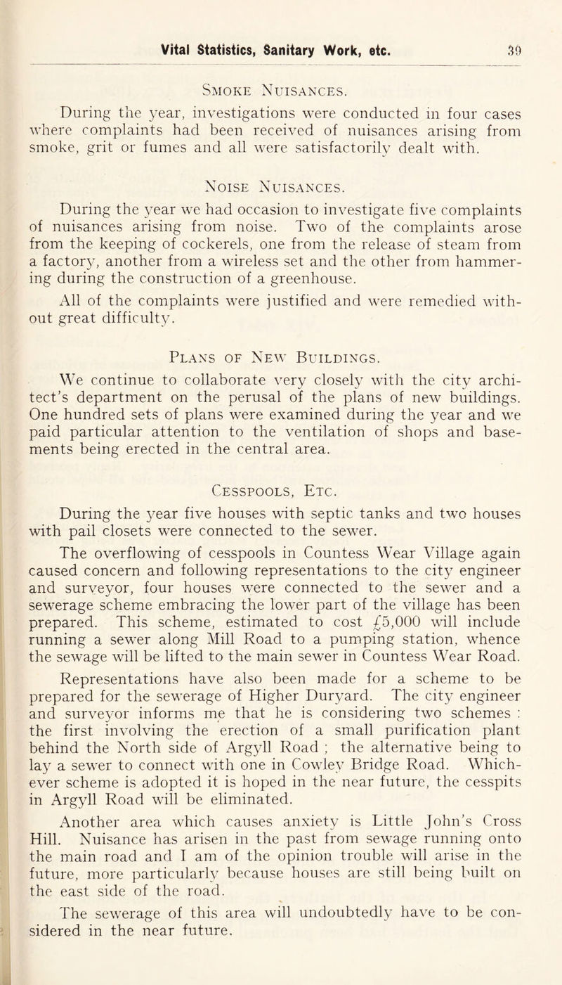 Smoke Nuisances. During the year, investigations were conducted in four cases where complaints had been received of nuisances arising from smoke, grit or fumes and all were satisfactorily dealt with. Noise Nuisances. During the year we had occasion to investigate five complaints of nuisances arising from noise. Two of the complaints arose from the keeping of cockerels, one from the release of steam from a factory, another from a wireless set and the other from hammer- ing during the construction of a greenhouse. All of the complaints were justified and were remedied with- out great difficulty. Plans of New Buildings. We continue to collaborate very closely with the city archi- tect’s department on the perusal of the plans of new buildings. One hundred sets of plans were examined during the year and we paid particular attention to the ventilation of shops and base- ments being erected in the central area. Cesspools, Etc. During the year five houses with septic tanks and two houses with pail closets were connected to the sewer. The overflowing of cesspools in Countess Wear Village again caused concern and following representations to the city engineer and surveyor, four houses were connected to the sewer and a sewerage scheme embracing the lower part of the village has been prepared. This scheme, estimated to cost £5,000 will include running a sewer along Mill Road to a pumping station, whence the sewage will be lifted to the main sewer in Countess Wear Road. Representations have also been made for a scheme to be prepared for the sewerage of Higher Duryard. The city engineer and surveyor informs me that he is considering two schemes : the first involving the erection of a small purification plant behind the North side of Argyll Road ; the alternative being to lay a sewer to connect with one in Cowley Bridge Road. Which- ever scheme is adopted it is hoped in the near future, the cesspits in x\rgyll Road will be eliminated. Another area which causes anxiety is Little John’s Cross Hill. Nuisance has arisen in the past from sewage running onto the main road and I am of the opinion trouble will arise in the future, more particularly because houses are still being built on the east side of the road. The sewerage of this area will undoubtedly have to be con- sidered in the near future.