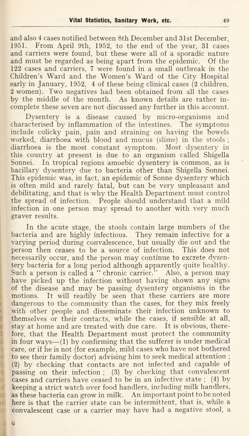 and also 4 cases notified between 8th December and 31st December, 1951. From April 9th, 1952, to the end of the year, 31 cases and carriers were found, but these were all of a sporadic nature and must be regarded as being apart from the epidemic. Of the 122 cases and carriers, 7 were found in a small outbreak in the Children's Ward and the Women’s Ward of the City Hospital early in January, 1952, 4 of these being clinical cases (2 children, 2 women). Two negatives had been obtained from all the cases by the middle of the month. As known details are rather in- complete these seven are not discussed any further in this account. Dysentery is a disease caused by micro-organisms and characterised by inflammation of the intestines. The symptoms include colicky pain, pain and straining on having the bowels worked, diarrhoea with blood and mucus (slime) in the stools ; diarrhoea is the most constant symptom. Most dysentery in this country at present is due to an organism called Shigella Sonnei. In tropical regions amoebic dysentery is common, as is bacillary dysentery due to bacteria other than Shigella Sonnei. This epidemic was, in fact, an epidemic of Sonne dysentery which is often mild and rarely fatal, but can be very unpleasant and debilitating, and that is why the Health Department must control the spread of infection. People should understand that a mild infection in one person may spread to another with very much graver results. In the acute stage, the stools contain large numbers of the bacteria and are highly infectious. They remain infective for a varying period during convalescence, but usually die out and the person then ceases to be a source of infection. This does not necessarily occur, and the person may continue to excrete dysen- tery bacteria for a long period although apparently quite healthy. Such a person is called a  chronic carrier.” Also, a person may have picked up the infection without having shown any signs of the disease and may be passing dysentery organisms in the motions. It will readily be seen that these carriers are more dangerous to the community than the cases, for they mix freely with other people and disseminate their infection unknown to themselves or their contacts, while the cases, if sensible at all, stay at home and are treated with due care. It is obvious, there- fore, that the Health Department must protect the community in four ways—(1) by confirming that the sufferer is under medical care, or if he is not (for example, mild cases who have not bothered to see their family doctor) advising him to seek medical attention ; (2) by checking that contacts are not infected and capable of passing on their infection ; (3) by checking that convalescent cases and carriers have ceased to be in an infective state ; (4) by keeping a strict watch over food handlers, including milk handlers, as these bacteria can grow in milk. An important point to be noted here is that the carrier state can be intermittent, that is, while a convalescent case or a carrier may have had a negative stool, a 0