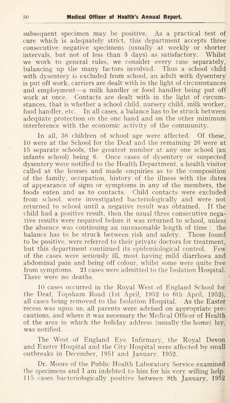 subsequent specimen may be positive. As a practical test of cure which is adequately strict, this department accepts three consecutive negative specimens (usually at weekly or shorter intervals, but not of less than 3 clays) as satisfactory. Whilst we work to general rules, we consider every case separately, balancing up the many factors involved. Thus a school child with dysentery is excluded from school, an adult with dysentery is put off work, carriers are dealt with in the light of circumstances and employment—a milk handler or food handler being put off work at once. Contacts are dealt with in the light of circum- stances, that is whether a school child, nursery child, milk worker, food handler, etc. In all cases, a balance has to be struck between adequate protection on the one hand and on the other minimum interference with the economic activity of the community. In all, 36 children of school age were affected. Of these, 10 were at the School for the Deaf and the remaining 26 were at 15 separate schools, the greatest number at any one school (an infants school) being 6. Once cases of dysentery or suspected dysentery were notified to the Health Department, a health visitor called at the houses and made enquiries as to the composition of the family, occupation, history of the illness with the dates of appearance of signs or symptoms in any of the members, the foods eaten and as to contacts. Child contacts were excluded from school, were investigated bacteriologically and were not returned to school until a negative result was obtained. If the child had a positive result, then the usual three consecutive nega- tive results were required before it was returned to school, unless the absence was continuing an unreasonable length of time : the balance has to be struck between risk and safety. Those found to be positive, were referred to their private doctors for treatment, but this department continued its epidemiological control. Few of the cases were seriously ill, most having mild diarrhoea and abdominal pain and being off colour, whilst some were quite free from symptoms. 21 cases were admitted to the Isolation Hospital. There were no deaths. 10 cases occurred in the Royal West of England School for the Deaf, Topsham Road (1st April, 1952 to 6th April, 1952), all cases being removed to the Isolation Hospital. As the Easter recess was upon us, all parents were advised on appropriate pre- cautions, and where it was necessary the Medical Officer of Health of the area in which the holiday address (usually the home) lay, was notified. The West of England Eye Infirmary, the Royal Devon and Exeter Hospital and the City Hospital were affected by small outbreaks in December, 1951 and January, 1952. Dr. Moore of the Public Health Laboratory Service examined the specimens and I am indebted to him for his very willing help. 115 cases bacteriologically positive between 8th January, 1952