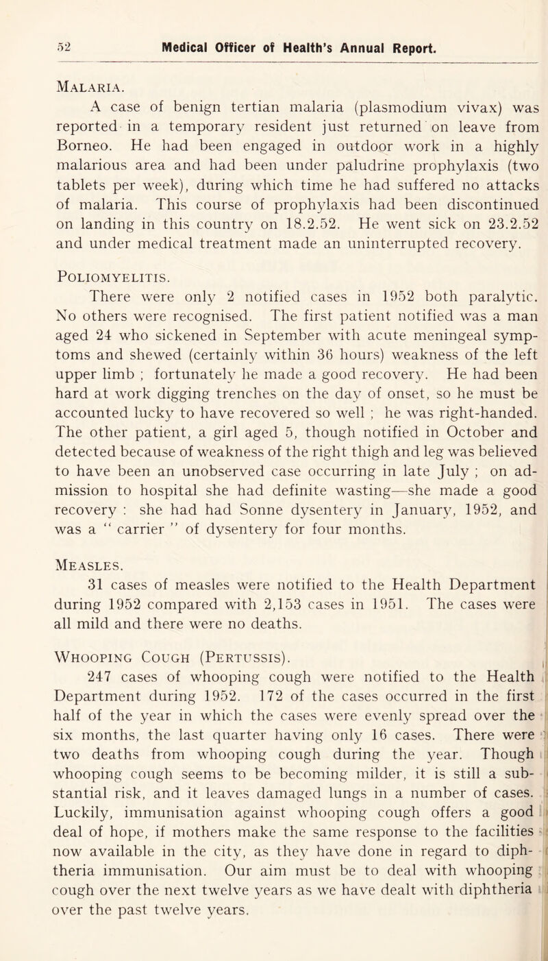 Malaria. A case of benign tertian malaria (plasmodium vivax) was reported in a temporary resident just returned on leave from Borneo. He had been engaged in outdoor work in a highly malarious area and had been under paludrine prophylaxis (two tablets per week), during which time he had suffered no attacks of malaria. This course of prophylaxis had been discontinued on landing in this country on 18.2.52. He went sick on 23.2.52 and under medical treatment made an uninterrupted recovery. Poliomyelitis. There were only 2 notified cases in 1952 both paralytic. No others were recognised. The first patient notified was a man aged 24 who sickened in September with acute meningeal symp- toms and shewed (certainly within 36 hours) weakness of the left upper limb ; fortunately he made a good recovery. He had been hard at work digging trenches on the day of onset, so he must be accounted lucky to have recovered so well ; he was right-handed. The other patient, a girl aged 5, though notified in October and detected because of weakness of the right thigh and leg was believed to have been an unobserved case occurring in late July ; on ad- mission to hospital she had definite wasting—she made a good recovery : she had had Sonne dysentery in January, 1952, and was a “ carrier ” of dysentery for four months. Measles. 31 cases of measles were notified to the Health Department during 1952 compared with 2,153 cases in 1951. The cases were all mild and there were no deaths. Whooping Cough (Pertussis). 247 cases of whooping cough were notified to the Health Department during 1952. 172 of the cases occurred in the first half of the year in which the cases were evenly spread over the six months, the last quarter having only 16 cases. There were two deaths from whooping cough during the year. Though whooping cough seems to be becoming milder, it is still a sub- stantial risk, and it leaves damaged lungs in a number of cases. Luckily, immunisation against whooping cough offers a good deal of hope, if mothers make the same response to the facilities now available in the city, as they have done in regard to diph- theria immunisation. Our aim must be to deal with whooping cough over the next twelve years as we have dealt with diphtheria over the past twelve years.