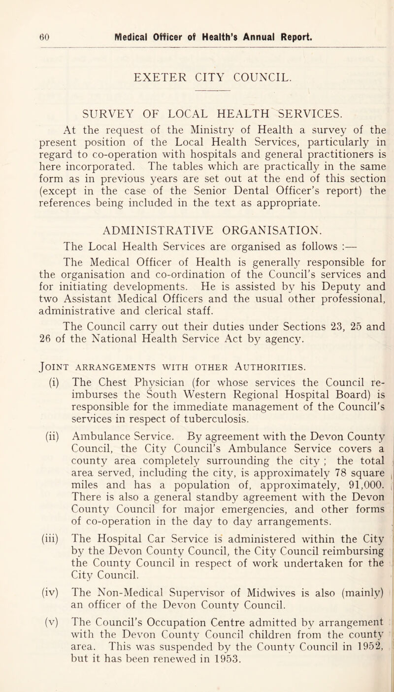 EXETER CITY COUNCIL. SURVEY OF LOCAL HEALTH SERVICES. At the request of the Ministry of Health a survey of the present position of the Local Health Services, particularly in regard to co-operation with hospitals and general practitioners is here incorporated. The tables which are practically in the same form as in previous years are set out at the end of this section (except in the case of the Senior Dental Officer’s report) the references being included in the text as appropriate. ADMINISTRATIVE ORGANISATION. The Local Health Services are organised as follows :— The Medical Officer of Health is generally responsible for the organisation and co-ordination of the Council’s services and for initiating developments. He is assisted by his Deputy and two Assistant Medical Officers and the usual other professional, administrative and clerical staff. The Council carry out their duties under Sections 23, 25 and 26 of the National Health Service Act by agency. Joint arrangements with other Authorities. (i) The Chest Physician (for whose services the Council re- imburses the South Western Regional Hospital Board) is responsible for the immediate management of the Council’s services in respect of tuberculosis. (ii) Ambulance Service. By agreement with the Devon County Council, the City Council’s Ambulance Service covers a county area completely surrounding the city ; the total area served, including the city, is approximately 78 square miles and has a population of, approximately, 91,000. ,1 There is also a general standby agreement with the Devon County Council for major emergencies, and other forms of co-operation in the day to day arrangements. (iii) The Hospital Car Service is administered within the City by the Devon County Council, the City Council reimbursing the County Council in respect of work undertaken for the City Council. (iv) The Non-Medical Supervisor of Midwives is also (mainly) an officer of the Devon County Council. (v) The Council’s Occupation Centre admitted by arrangement with the Devon County Council children from the county area. This was suspended by the County Council in 1952, but it has been renewed in 1953.