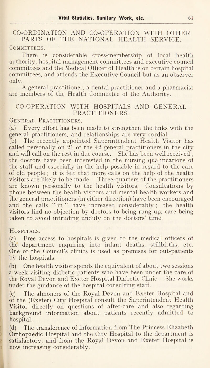 CO-ORDINATION AND CO-OPERATION WITH OTHER PARTS OF THE NATIONAL HEALTH SERVICE. Committees. There is considerable cross-membership of local health authority, hospital management committees and executive council committees and the Medical Officer of Health is on certain hospital committees, and attends the Executive Council but as an observer only. A general practitioner, a dental practitioner and a pharmacist are members of the Health Committee of the Authority. CO-OPERATION WITH HOSPITALS AND GENERAL PRACTITIONERS. General Practitioners. (a) Every effort has been made to strengthen the links with the general practitioners, and relationships are very cordial. (b) The recently appointed Superintendent Health Visitor has called personally on 21 of the 42 general practitioners in the city and will call on the rest in due course. She has been well received ; the doctors have been interested in the nursing qualifications of the staff and especially in the help possible in regard to the care of old people ; it is felt that more calls on the help of the health visitors are likely to be made. Three-quarters of the practitioners are known personally to the health visitors. Consultations by phone between the health visitors and mental health workers and the general practitioners (in either direction) have been encouraged and the calls “ in ” have increased considerably ; the health visitors find no objection by doctors to being rung up, care being taken to avoid intruding unduly on the doctors' time. Hospitals. (a) Free access to hospitals is given to the medical officers of the department enquiring into infant deaths, stillbirths, etc. One of the Council’s clinics is used as premises for out-patients by the hospitals. (b) One health visitor spends the equivalent of about two sessions a week visiting diabetic patients who have been under the care of the Royal Devon and Exeter Hospital Diabetic Clinic. She works under the guidance of the hospital consulting staff. (c) The almoners of the Royal Devon and Exeter Hospital and of the (Exeter) City Hospital consult the Superintendent Health Visitor directly on questions of after-care and also regarding background information about patients recently admitted to hospital. (d) The transference of information from The Princess Elizabeth Orthopaedic Hospital and the City Hospital to the department is satisfactory, and from the Royal Devon and Exeter Hospital is now increasing considerably.