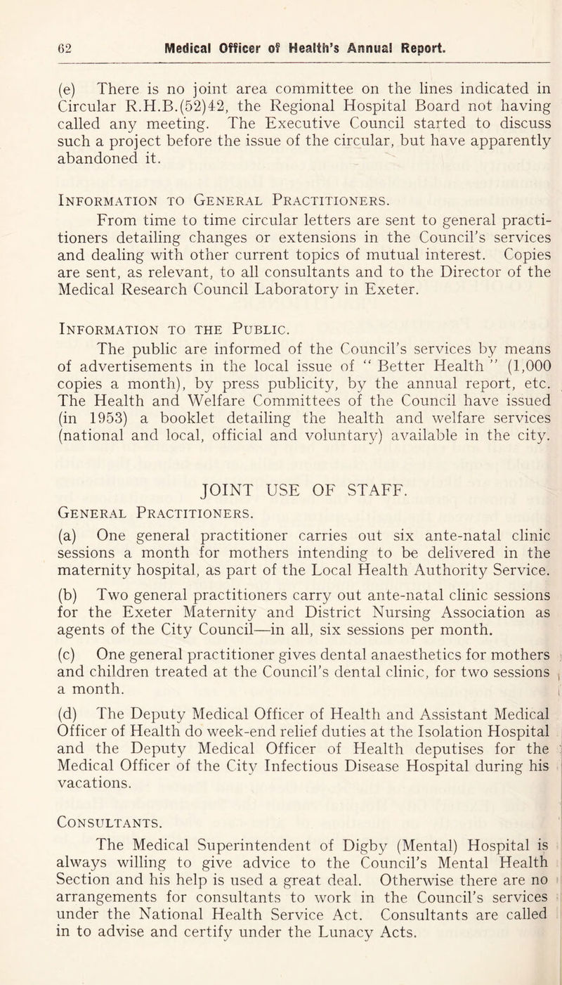(e) There is no joint area committee on the lines indicated in Circular R.H.B.(52)42, the Regional Hospital Board not having called any meeting. The Executive Council started to discuss such a project before the issue of the circular, but have apparently abandoned it. Information to General Practitioners. From time to time circular letters are sent to general practi- tioners detailing changes or extensions in the Council's services and dealing with other current topics of mutual interest. Copies are sent, as relevant, to all consultants and to the Director of the Medical Research Council Laboratory in Exeter. Information to the Public. The public are informed of the Council's services by means of advertisements in the local issue of “ Better Health  (1,000 copies a month), by press publicity, by the annual report, etc. The Health and Welfare Committees of the Council have issued (in 1953) a booklet detailing the health and welfare services (national and local, official and voluntary) available in the city. JOINT USE OF STAFF. General Practitioners. (a) One general practitioner carries out six ante-natal clinic sessions a month for mothers intending to be delivered in the maternity hospital, as part of the Local Health Authority Service. (b) Two general practitioners carry out ante-natal clinic sessions for the Exeter Maternity and District Nursing Association as agents of the City Council—in all, six sessions per month. (c) One general practitioner gives dental anaesthetics for mothers and children treated at the Council’s dental clinic, for two sessions a month. (d) The Deputy Medical Officer of Health and Assistant Medical Officer of Health do week-end relief duties at the Isolation Hospital and the Deputy Medical Officer of Health deputises for the Medical Officer of the City Infectious Disease Hospital during his vacations. Consultants. The Medical Superintendent of Digby (Mental) Hospital is always willing to give advice to the Council's Mental Health Section and his help is used a great deal. Otherwise there are no arrangements for consultants to work in the Council's services under the National Health Service Act. Consultants are called in to advise and certify under the Lunacy Acts.