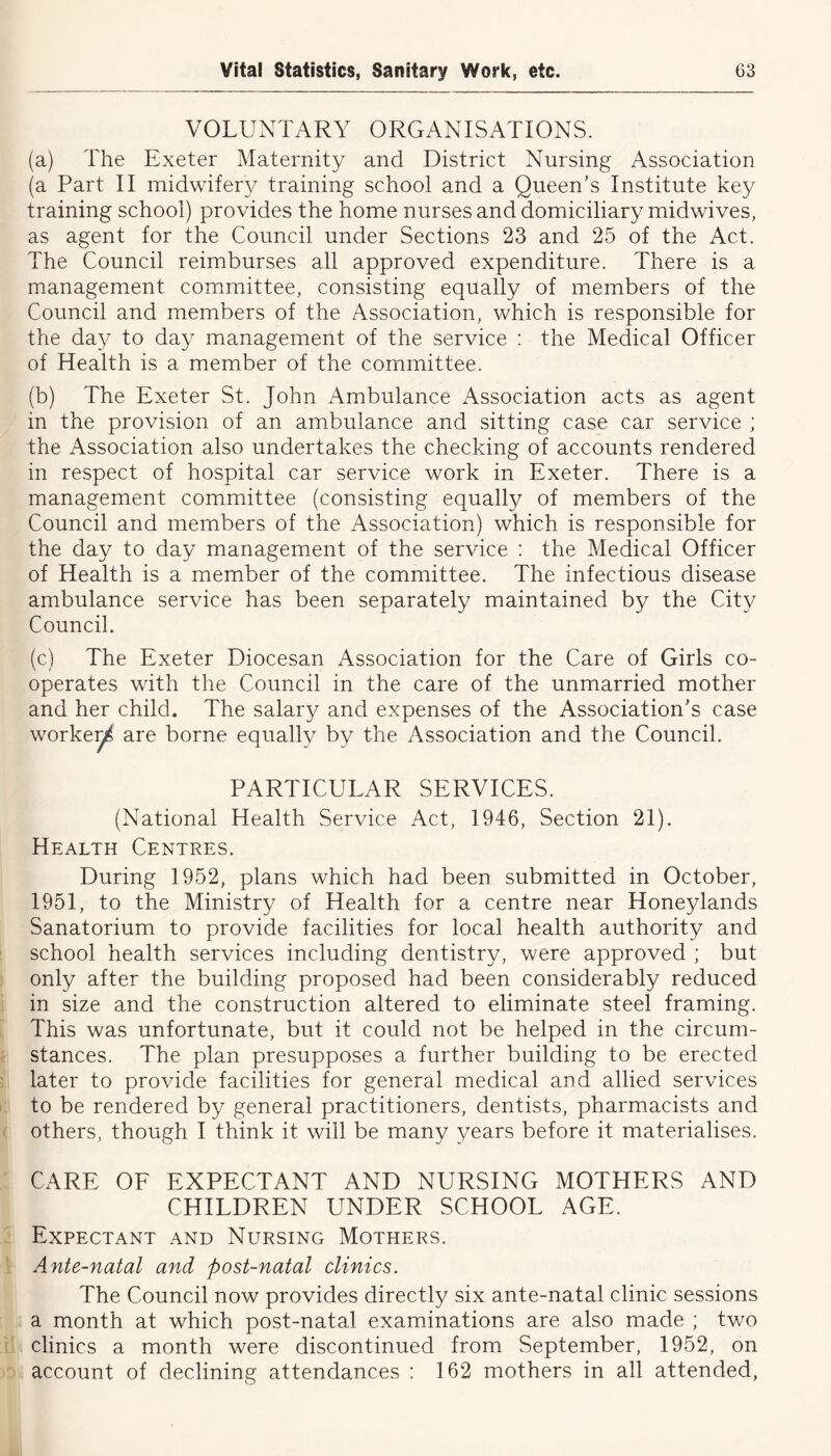 VOLUNTARY ORGANISATIONS. (a) The Exeter Maternity and District Nursing Association (a Part II midwife^ training school and a Queen’s Institute key training school) provides the home nurses and domiciliary midwives, as agent for the Council under Sections 23 and 25 of the Act. The Council reimburses all approved expenditure. There is a management committee, consisting equally of members of the Council and members of the Association, which is responsible for the day to day management of the service : the Medical Officer of Health is a member of the committee. (b) The Exeter St. John Ambulance Association acts as agent in the provision of an ambulance and sitting case car service ; the Association also undertakes the checking of accounts rendered in respect of hospital car service work in Exeter. There is a management committee (consisting equally of members of the Council and members of the Association) which is responsible for the day to day management of the service : the Medical Officer of Health is a member of the committee. The infectious disease ambulance service has been separately maintained by the City Council. (c) The Exeter Diocesan Association for the Care of Girls co- operates with the Council in the care of the unmarried mother and her child. The salary and expenses of the Association’s case worke^ are borne equally by the Association and the Council. PARTICULAR SERVICES. (National Health Service Act, 1946, Section 21). Health Centres. During 1952, plans which had been submitted in October, 1951, to the Ministry of Health for a centre near Honeylands Sanatorium to provide facilities for local health authority and school health services including dentistry, were approved ; but only after the building proposed had been considerably reduced in size and the construction altered to eliminate steel framing. This was unfortunate, but it could not be helped in the circum- stances. The plan presupposes a further building to be erected later to provide facilities for general medical and allied services to be rendered by general practitioners, dentists, pharmacists and others, though I think it will be many years before it materialises. CARE OF EXPECTANT AND NURSING MOTHERS AND CHILDREN UNDER SCHOOL AGE. Expectant and Nursing Mothers. Ante-natal and post-natal clinics. The Council now provides directly six ante-natal clinic sessions a month at which post-natal examinations are also made ; two clinics a month were discontinued from September, 1952, on account of declining attendances : 162 mothers in all attended,