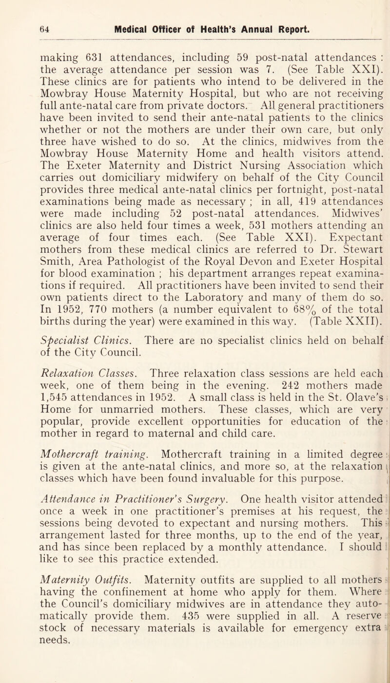 making 631 attendances, including 59 post-natal attendances : the average attendance per session was 7. (See Table XXI). These clinics are for patients who intend to be delivered in the Mowbray House Maternity Hospital, but who are not receiving full ante-natal care from private doctors. All general practitioners have been invited to send their ante-natal patients to the clinics whether or not the mothers are under their own care, but only three have wished to do so. At the clinics, midwives from the Mowbray House Maternity Home and health visitors attend. The Exeter Maternity and District Nursing Association which carries out domiciliary midwifery on behalf of the City Council provides three medical ante-natal clinics per fortnight, post-natal examinations being made as necessary ; in all, 419 attendances were made including 52 post-natal attendances. Midwives’ clinics are also held four times a week, 531 mothers attending an average of four times each. (See Table XXI). Expectant mothers from these medical clinics are referred to Dr. Stewart Smith, Area Pathologist of the Royal Devon and Exeter Hospital for blood examination ; his department arranges repeat examina- tions if required. All practitioners have been invited to send their own patients direct to the Laboratory and many of them do so. In 1952, 770 mothers (a number equivalent to 68% of the total births during the year) were examined in this way. (Table XXII). Specialist Clinics. There are no specialist clinics held on behalf of the City Council. Relaxation Classes. Three relaxation class sessions are held each week, one of them being in the evening. 242 mothers made 1,545 attendances in 1952. A small class is held in the St. Olave’s Home for unmarried mothers. These classes, which are very popular, provide excellent opportunities for education of the mother in regard to maternal and child care. Mother craft training. Mothercraft training in a limited degree is given at the ante-natal clinics, and more so, at the relaxation classes which have been found invaluable for this purpose. J Attendance in Practitioner’s Surgery. One health visitor attended once a week in one practitioner’s premises at his request, the sessions being devoted to expectant and nursing mothers. This arrangement lasted for three months, up to the end of the year, and has since been replaced by a monthly attendance. I should like to see this practice extended. Maternity Outfits. Maternity outfits are supplied to all mothers having the confinement at home who apply for them. Where the Council’s domiciliary midwives are in attendance they auto- matically provide them. 435 were supplied in all. A reserve stock of necessary materials is available for emergency extra needs.