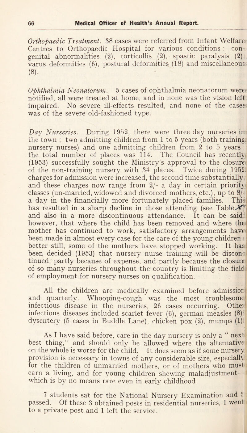 Orthopaedic Treatment. 38 cases were referred from Infant Welfare Centres to Orthopaedic Hospital for various conditions : con- genital abnormalities (2), torticollis (2), spastic paralysis (2); varus deformities (6), postural deformities (18) and miscellaneous (8). Ophthalmia Neonatorum. 5 cases of ophthalmia neonatorum were notified, all were treated at home, and in none was the vision left impaired. No severe ill-effects resulted, and none of the cases was of the severe old-fashioned type. Day Nurseries. During 1952, there were three day nurseries ini the town ; two admitting children from 1 to 5 years (both training nursery nurses) and one admitting children from 2 to 5 years the total number of places was 114. The Council has recentl} (1953) successfully sought the Ministry’s approval to the closure of the non-training nursery with 34 places. Twice during 1955 charges for admission were increased, the second time substantially and these charges now range from 2/- a day in certain priorit} classes (un-married, widowed and divorced mothers, etc.), up to 8/- a day in the financially more fortunately placed families. This has resulted in a sharp decline in those attending (see Tabled and also in a more discontinuous attendance. It can be said however, that where the child has been removed and where the mother has continued to work, satisfactory arrangements have been made in almost every case for the care of the young children 11 better still, some of the mothers have stopped working. It has been decided (1953) that nursery nurse training will be discon- tinued, partly because of expense, and partly because the closure; of so many nurseries throughout the country is limiting the field of employment for nursery nurses on qualification. All the children are medically examined before admissior and quarterly. Whooping-cough was the most troublesome infectious disease in the nurseries, 26 cases occurring. Other*| infectious diseases included scarlet fever (6), german measles (8) dysentery (5 cases in Buddie Lane), chicken pox (2), mumps (1) As I have said before, care in the day nursery is only a “ next best thing,” and should only be allowed where the alternate on the whole is worse for the child. It does seem as if some nurser) provision is necessary in towns of any considerable size, especiall} for the children of unmarried mothers, or of mothers who musl earn a living, and for young children shewing maladjustment— which is by no means rare even in early childhood. 7 students sat for the National Nursery Examination and l passed. Of these 3 obtained posts in residential nurseries, 1 wenl to a private post and 1 left the service.