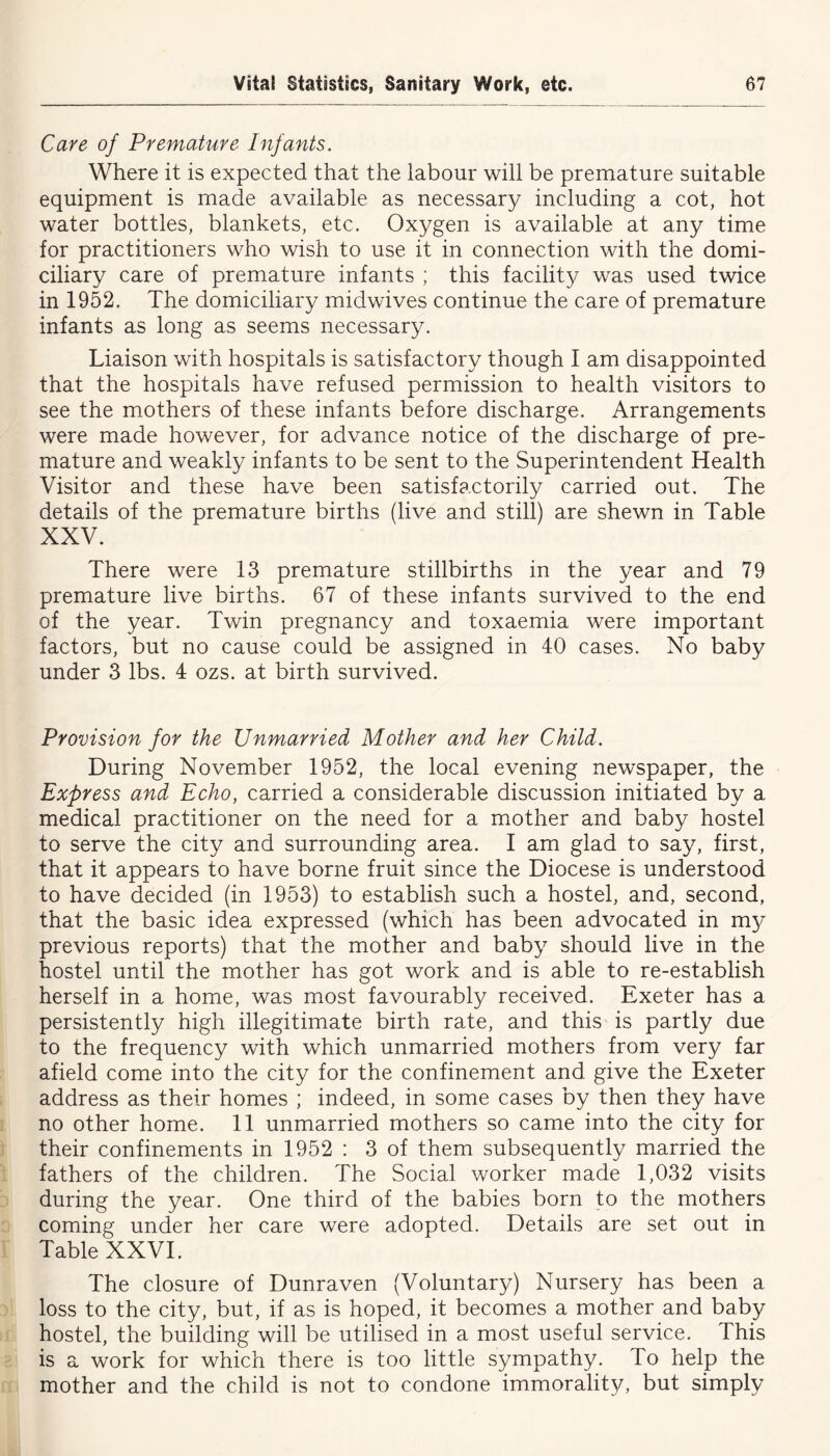 Care of Premature Infants. Where it is expected that the labour will be premature suitable equipment is made available as necessary including a cot, hot water bottles, blankets, etc. Oxygen is available at any time for practitioners who wish to use it in connection with the domi- ciliary care of premature infants ; this facility was used twice in 1952. The domiciliary midwives continue the care of premature infants as long as seems necessary. Liaison with hospitals is satisfactory though I am disappointed that the hospitals have refused permission to health visitors to see the mothers of these infants before discharge. Arrangements were made however, for advance notice of the discharge of pre- mature and weakly infants to be sent to the Superintendent Health Visitor and these have been satisfactorily carried out. The details of the premature births (live and still) are shewn in Table XXV. There were 13 premature stillbirths in the year and 79 premature live births. 67 of these infants survived to the end of the year. Twin pregnancy and toxaemia were important factors, but no cause could be assigned in 40 cases. No baby under 3 lbs. 4 ozs. at birth survived. Provision for the Unmarried Mother and her Child. During November 1952, the local evening newspaper, the Express and Echo, carried a considerable discussion initiated by a medical practitioner on the need for a mother and baby hostel to serve the city and surrounding area. I am glad to say, first, that it appears to have borne fruit since the Diocese is understood to have decided (in 1953) to establish such a hostel, and, second, that the basic idea expressed (which has been advocated in my previous reports) that the mother and baby should live in the hostel until the mother has got work and is able to re-establish herself in a home, was most favourably received. Exeter has a persistently high illegitimate birth rate, and this is partly due to the frequency with which unmarried mothers from very far afield come into the city for the confinement and give the Exeter address as their homes ; indeed, in some cases by then they have no other home. 11 unmarried mothers so came into the city for their confinements in 1952 : 3 of them subsequently married the fathers of the children. The Social worker made 1,032 visits during the year. One third of the babies born to the mothers coming under her care were adopted. Details are set out in Table XXVI. The closure of Dunraven (Voluntary) Nursery has been a loss to the city, but, if as is hoped, it becomes a mother and baby hostel, the building will be utilised in a most useful service. This is a work for which there is too little sympathy. To help the mother and the child is not to condone immorality, but simply