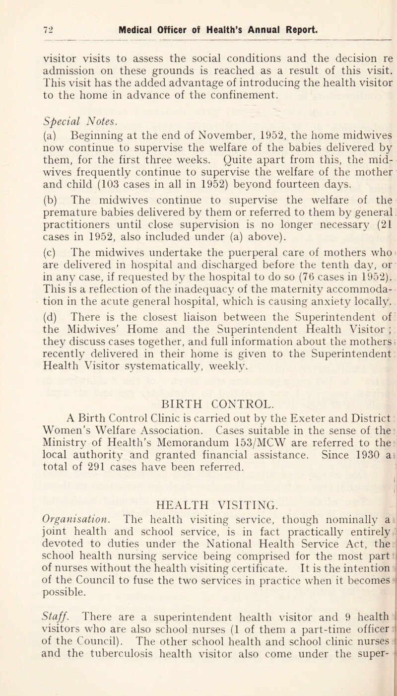 visitor visits to assess the social conditions and the decision re admission on these grounds is reached as a result of this visit. This visit has the added advantage of introducing the health visitor to the home in advance of the confinement. Special Notes. (a) Beginning at the end of November, 1952, the home midwives now continue to supervise the welfare of the babies delivered by them, for the first three weeks. Quite apart from this, the mid- wives frequently continue to supervise the welfare of the mother and child (103 cases in all in 1952) beyond fourteen days. (b) The midwives continue to supervise the welfare of the premature babies delivered by them or referred to them by general practitioners until close supervision is no longer necessary (21 cases in 1952, also included under (a) above). (c) The midwives undertake the puerperal care of mothers who are delivered in hospital and discharged before the tenth day, or in any case, if requested by the hospital to do so (76 cases in 1952). This is a reflection of the inadequacy of the maternity accommoda- tion in the acute general hospital, which is causing anxiety locally. (d) There is the closest liaison between the Superintendent of the Midwives' Home and the Superintendent Health Visitor ; they discuss cases together, and full information about the mothers recently delivered in their home is given to the Superintendent Health Visitor systematically, weekly. BIRTH CONTROL. A Birth Control Clinic is carried out by the Exeter and District Women's Welfare Association. Cases suitable in the sense of the Ministry of Health’s Memorandum 153/MCW are referred to the local authority and granted financial assistance. Since 1930 a total of 291 cases have been referred. HEALTH VISITING. Organisation. The health visiting service, though nominally a joint health and school service, is in fact practically entirely : devoted to duties under the National Health Service Act, the school health nursing service being comprised for the most part of nurses without the health visiting certificate. It is the intention of the Council to fuse the two services in practice when it becomes possible. Staff. There are a superintendent health visitor and 9 health visitors who are also school nurses (1 of them a part-time officer of the Council). The other school health and school clinic nurses and the tuberculosis health visitor also come under the super-