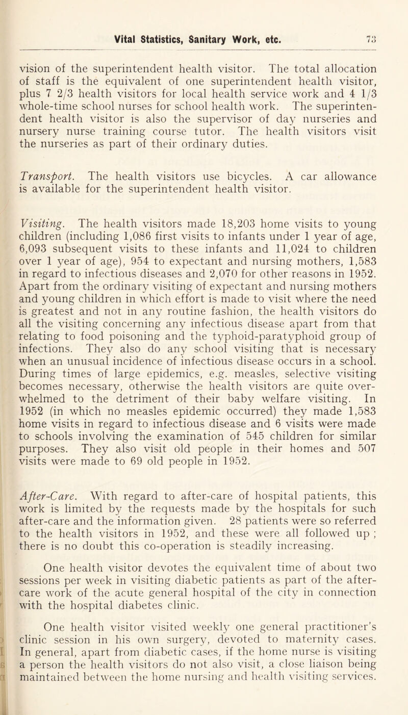 vision of the superintendent health visitor. The total allocation of staff is the equivalent of one superintendent health visitor, plus 7 2/3 health visitors for local health service work and 4 1/3 whole-time school nurses for school health work. The superinten- dent health visitor is also the supervisor of day nurseries and nursery nurse training course tutor. The health visitors visit the nurseries as part of their ordinary duties. Transport. The health visitors use bicycles. A car allowance is available for the superintendent health visitor. Visiting. The health visitors made 18,203 home visits to young children (including 1,086 first visits to infants under 1 year of age, 6,093 subsequent visits to these infants and 11,024 to children over 1 year of age), 954 to expectant and nursing mothers, 1,583 in regard to infectious diseases and 2,070 for other reasons in 1952. Apart from the ordinary visiting of expectant and nursing mothers and young children in which effort is made to visit where the need is greatest and not in any routine fashion, the health visitors do all the visiting concerning any infectious disease apart from that relating to food poisoning and the typhoid-paratyphoid group of infections. They also do any school visiting that is necessary when an unusual incidence of infectious disease occurs in a school. During times of large epidemics, e.g. measles, selective visiting becomes necessary, otherwise the health visitors are quite over- whelmed to the detriment of their baby welfare visiting. In 1952 (in which no measles epidemic occurred) they made 1,583 home visits in regard to infectious disease and 6 visits were made to schools involving the examination of 545 children for similar purposes. They also visit old people in their homes and 507 visits were made to 69 old people in 1952. After-Care. With regard to after-care of hospital patients, this work is limited by the requests made by the hospitals for such after-care and the information given. 28 patients were so referred to the health visitors in 1952, and these were all followed up ; there is no doubt this co-operation is steadily increasing. One health visitor devotes the equivalent time of about two sessions per week in visiting diabetic patients as part of the after- care work of the acute general hospital of the city in connection with the hospital diabetes clinic. One health visitor visited weekly one general practitioner’s clinic session in his own surgery, devoted to maternity cases. In general, apart from diabetic cases, if the home nurse is visiting a person the health visitors do not also visit, a close liaison being maintained between the home nursing and health visiting services.