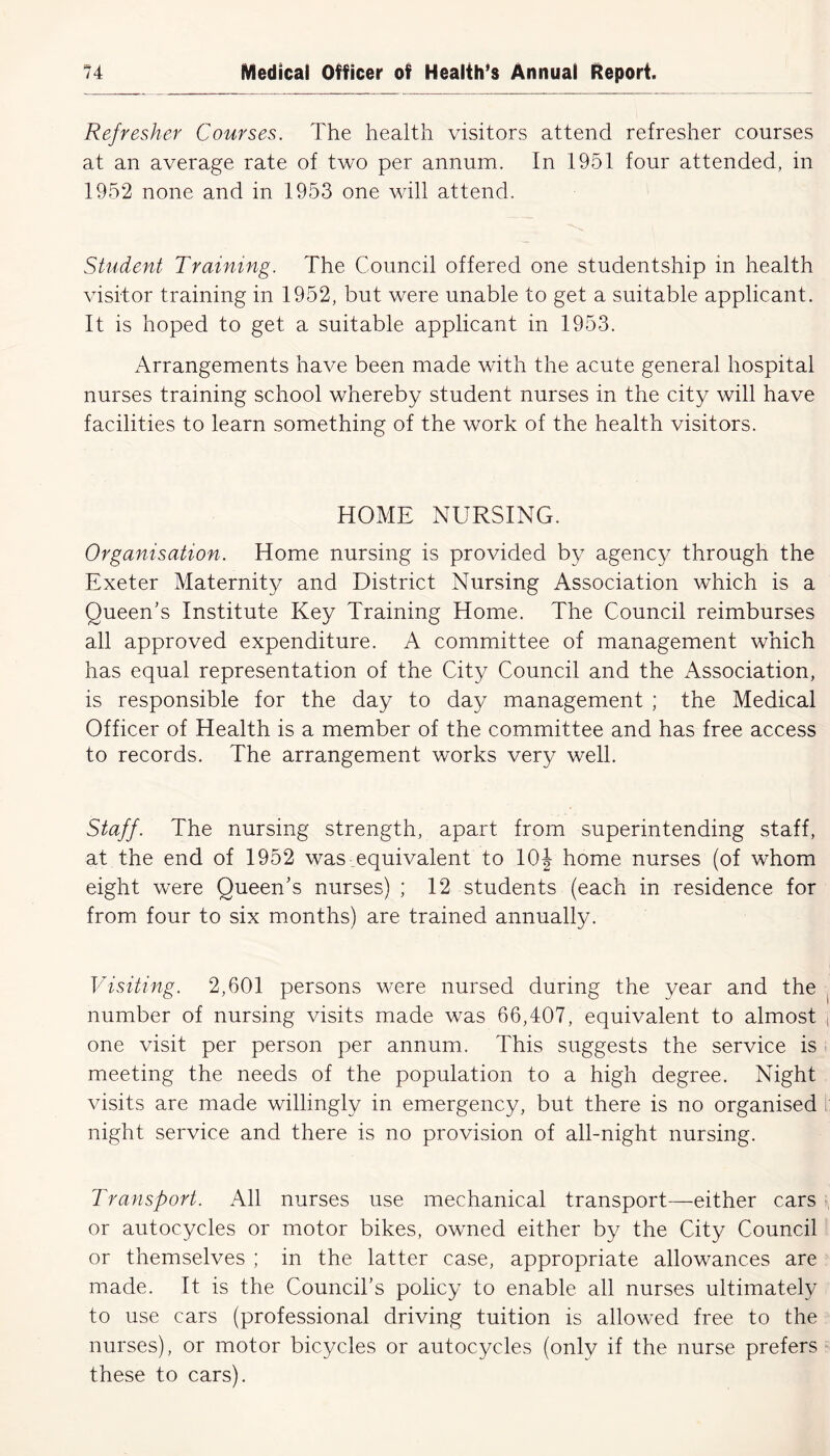Refresher Courses. The health visitors attend refresher courses at an average rate of two per annum. In 1951 four attended, in 1952 none and in 1953 one will attend. Student Training. The Council offered one studentship in health visitor training in 1952, but were unable to get a suitable applicant. It is hoped to get a suitable applicant in 1953. Arrangements have been made with the acute general hospital nurses training school whereby student nurses in the city will have facilities to learn something of the work of the health visitors. HOME NURSING. Organisation. Home nursing is provided by agency through the Exeter Maternity and District Nursing Association which is a Queen’s Institute Key Training Home. The Council reimburses all approved expenditure. A committee of management which has equal representation of the City Council and the Association, is responsible for the day to day management ; the Medical Officer of Health is a member of the committee and has free access to records. The arrangement works very well. Staff. The nursing strength, apart from superintending staff, at the end of 1952 was equivalent to 10J home nurses (of whom eight were Queen’s nurses) ; 12 students (each in residence for from four to six months) are trained annually. Visiting. 2,601 persons were nursed during the year and the number of nursing visits made was 66,407, equivalent to almost one visit per person per annum. This suggests the service is meeting the needs of the population to a high degree. Night visits are made willingly in emergency, but there is no organised night service and there is no provision of all-night nursing. Transport. All nurses use mechanical transport—either cars or autocycles or motor bikes, owned either by the City Council or themselves ; in the latter case, appropriate allowances are made. It is the Council’s policy to enable all nurses ultimately to use cars (professional driving tuition is allowed free to the nurses), or motor bicycles or autocycles (only if the nurse prefers these to cars).