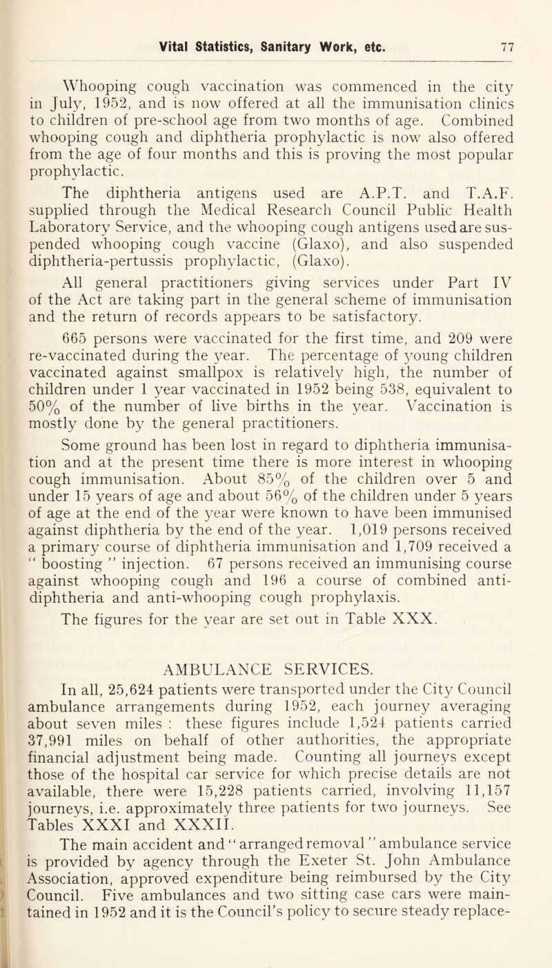 Whooping cough vaccination was commenced in the city in July, 1952, and is now offered at all the immunisation clinics to children of pre-school age from two months of age. Combined whooping cough and diphtheria prophylactic is now also offered from the age of four months and this is proving the most popular prophylactic. The diphtheria antigens used are A.P.T. and T.A.F. supplied through the Medical Research Council Public Health Laboratory Service, and the whooping cough antigens used are sus- pended whooping cough vaccine (Glaxo), and also suspended diphtheria-pertussis prophylactic, (Glaxo). All general practitioners giving services under Part IV of the Act are taking part in the general scheme of immunisation and the return of records appears to be satisfactory. 665 persons were vaccinated for the first time, and 209 were re-vaccinated during the year. The percentage of young children vaccinated against smallpox is relatively high, the number of children under 1 year vaccinated in 1952 being 538, equivalent to 50% of the number of live births in the year. Vaccination is mostly done by the general practitioners. Some ground has been lost in regard to diphtheria immunisa- tion and at the present time there is more interest in whooping cough immunisation. About 85% of the children over 5 and under 15 years of age and about 56% of the children under 5 years of age at the end of the year were known to have been immunised against diphtheria by the end of the year. 1,019 persons received a primary course of diphtheria immunisation and 1,709 received a “ boosting ” injection. 67 persons received an immunising course against whooping cough and 196 a course of combined anti- diphtheria and anti-whooping cough prophylaxis. The figures for the year are set out in Table XXX. AMBULANCE SERVICES. In all, 25,624 patients were transported under the City Council ambulance arrangements during 1952, each journey averaging about seven miles : these figures include 1,524 patients carried 37,991 miles on behalf of other authorities, the appropriate financial adjustment being made. Counting all journeys except those of the hospital car service for which precise details are not available, there were 15,228 patients carried, involving 11,157 journeys, i.e. approximately three patients for two journeys. See Tables XXXI and XXXII. The main accident and “ arranged removal ” ambulance service is provided by agency through the Exeter St. John Ambulance Association, approved expenditure being reimbursed by the City Council. Five ambulances and two sitting case cars were main- tained in 1952 and it is the Council’s policy to secure steady replace-