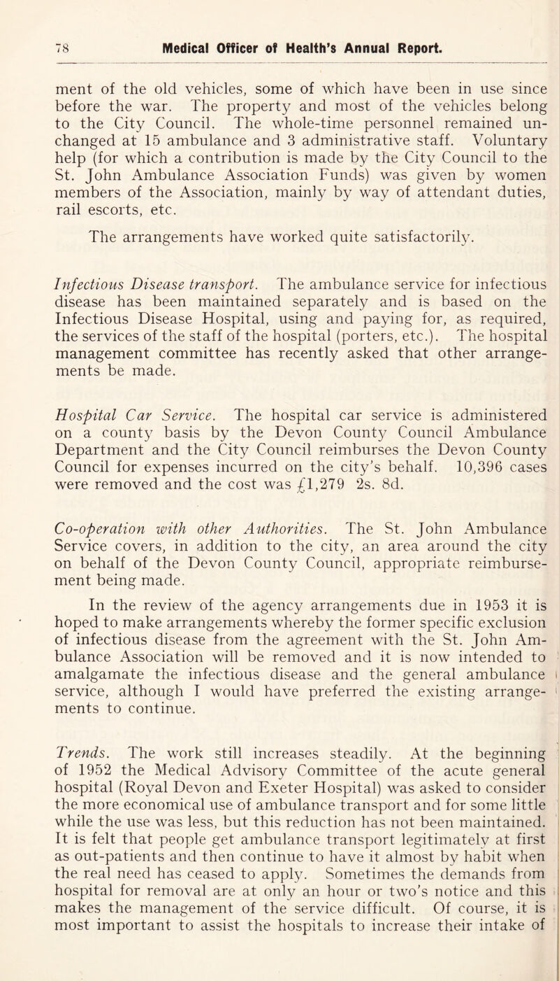 ment of the old vehicles, some of which have been in use since before the war. The property and most of the vehicles belong to the City Council. The whole-time personnel remained un- changed at 15 ambulance and 3 administrative staff. Voluntary help (for which a contribution is made by the City Council to the St. John Ambulance Association Funds) was given by women members of the Association, mainly by way of attendant duties, rail escorts, etc. The arrangements have worked quite satisfactorily. Infectious Disease transport. The ambulance service for infectious disease has been maintained separately and is based on the Infectious Disease Hospital, using and paying for, as required, the services of the staff of the hospital (porters, etc.). The hospital management committee has recently asked that other arrange- ments be made. Hospital Car Service. The hospital car service is administered on a county basis by the Devon County Council Ambulance Department and the City Council reimburses the Devon County Council for expenses incurred on the city's behalf. 10,396 cases were removed and the cost was £1,279 2s. 8d. Co-operation with other Authorities. The St. John Ambulance Service covers, in addition to the city, an area around the city on behalf of the Devon County Council, appropriate reimburse- ment being made. In the review of the agency arrangements due in 1953 it is hoped to make arrangements whereby the former specific exclusion of infectious disease from the agreement with the St. John Am- bulance Association will be removed and it is now intended to amalgamate the infectious disease and the general ambulance service, although I would have preferred the existing arrange- ments to continue. Trends. The work still increases steadily. At the beginning of 1952 the Medical Advisory Committee of the acute general hospital (Royal Devon and Exeter Hospital) was asked to consider the more economical use of ambulance transport and for some little while the use was less, but this reduction has not been maintained. It is felt that people get ambulance transport legitimately at first as out-patients and then continue to have it almost by habit when the real need has ceased to apply. Sometimes the demands from hospital for removal are at only an hour or two's notice and this makes the management of the service difficult. Of course, it is most important to assist the hospitals to increase their intake of