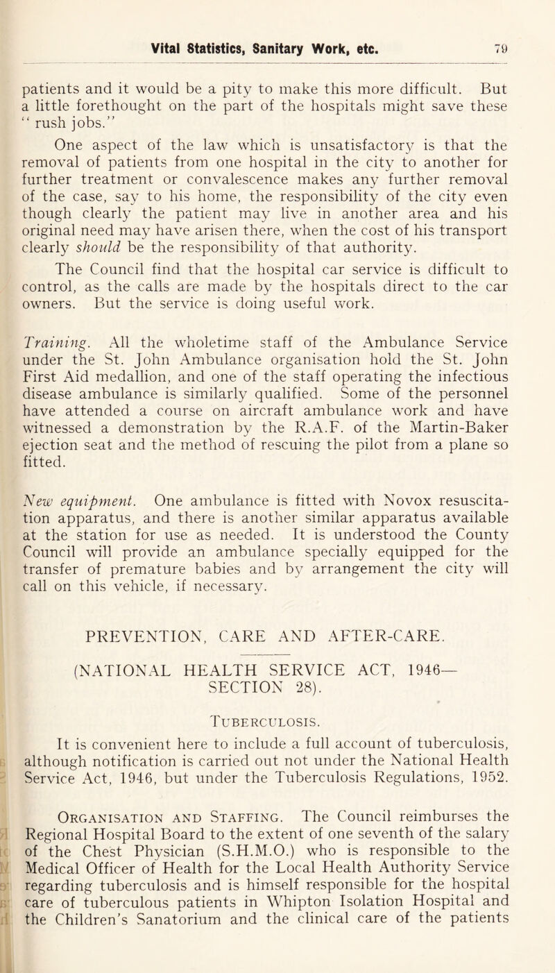 patients and it would be a pity to make this more difficult. But a little forethought on the part of the hospitals might save these “ rush jobs.” One aspect of the law which is unsatisfactory is that the removal of patients from one hospital in the city to another for further treatment or convalescence makes any further removal of the case, say to his home, the responsibility of the city even though clearly the patient may live in another area and his original need may have arisen there, when the cost of his transport clearly should be the responsibility of that authority. The Council find that the hospital car service is difficult to control, as the calls are made by the hospitals direct to the car owners. But the service is doing useful work. Training. All the wholetime staff of the Ambulance Service under the St. John Ambulance organisation hold the St. John First Aid medallion, and one of the staff operating the infectious disease ambulance is similarly qualified. Some of the personnel have attended a course on aircraft ambulance work and have witnessed a demonstration by the R.A.F. of the Martin-Baker ejection seat and the method of rescuing the pilot from a plane so fitted. New equipment. One ambulance is fitted with Novox resuscita- tion apparatus, and there is another similar apparatus available at the station for use as needed. It is understood the County Council will provide an ambulance specially equipped for the transfer of premature babies and by arrangement the city will call on this vehicle, if necessary. PREVENTION, CARE AND AFTER-CARE. (NATIONAL HEALTH SERVICE ACT, 1946- SECTION 28). Tuberculosis. It is convenient here to include a full account of tuberculosis, although notification is carried out not under the National Health Service Act, 1946, but under the Tuberculosis Regulations, 1952. Organisation and Staffing. The Council reimburses the Regional Hospital Board to the extent of one seventh of the salary of the Chest Physician (S.H.M.O.) who is responsible to the Medical Officer of Health for the Local Health Authority Service regarding tuberculosis and is himself responsible for the hospital care of tuberculous patients in Whipton Isolation Hospital and the Children’s Sanatorium and the clinical care of the patients