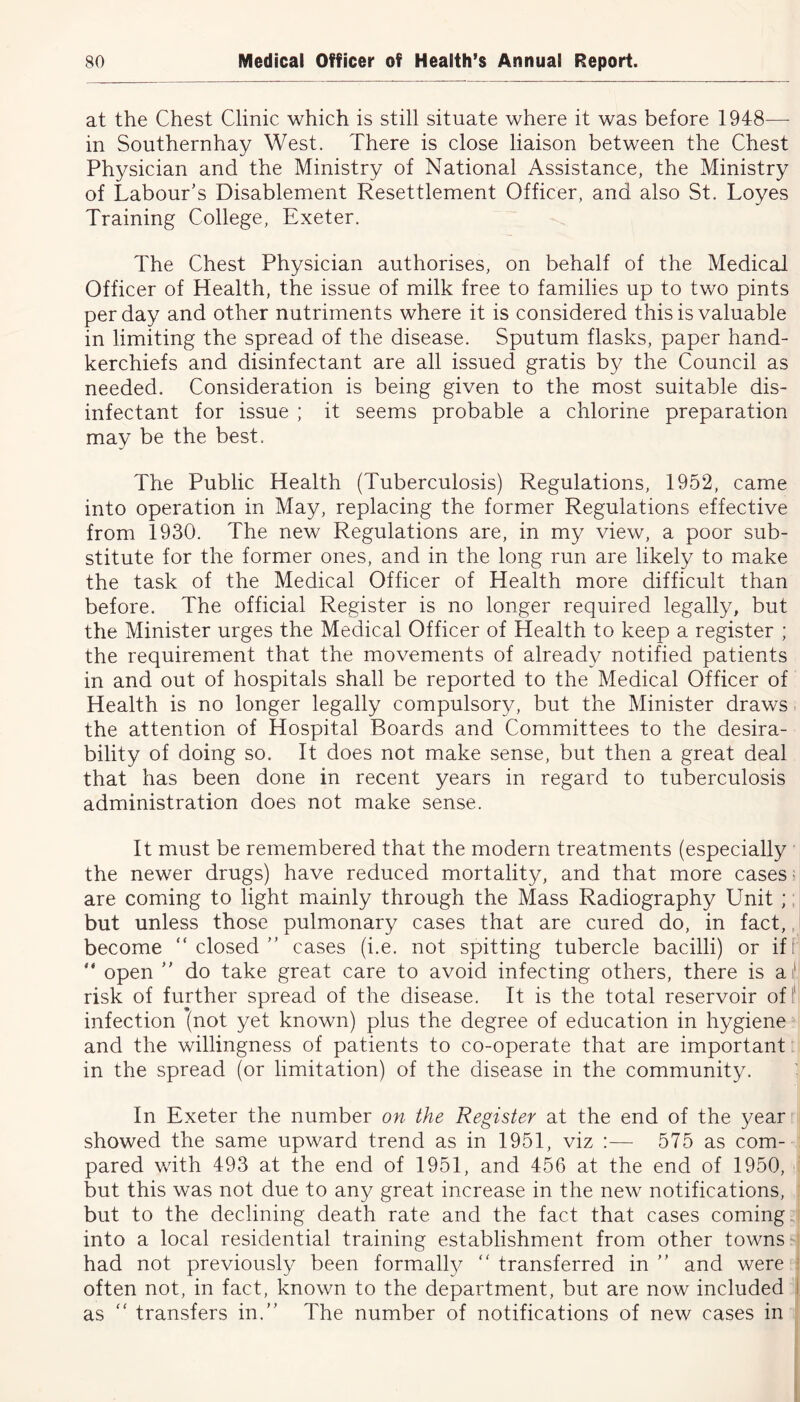at the Chest Clinic which is still situate where it was before 1948— in Southernhay West. There is close liaison between the Chest Physician and the Ministry of National Assistance, the Ministry of Labour's Disablement Resettlement Officer, and also St. Loyes Training College, Exeter. The Chest Physician authorises, on behalf of the Medical Officer of Health, the issue of milk free to families up to two pints per day and other nutriments where it is considered this is valuable in limiting the spread of the disease. Sputum flasks, paper hand- kerchiefs and disinfectant are all issued gratis by the Council as needed. Consideration is being given to the most suitable dis- infectant for issue ; it seems probable a chlorine preparation may be the best. The Public Health (Tuberculosis) Regulations, 1952, came into operation in May, replacing the former Regulations effective from 1930. The new Regulations are, in my view, a poor sub- stitute for the former ones, and in the long run are likely to make the task of the Medical Officer of Health more difficult than before. The official Register is no longer required legally, but the Minister urges the Medical Officer of Health to keep a register ; the requirement that the movements of already notified patients in and out of hospitals shall be reported to the Medical Officer of Health is no longer legally compulsory, but the Minister draws the attention of Hospital Boards and Committees to the desira- bility of doing so. It does not make sense, but then a great deal that has been done in recent years in regard to tuberculosis administration does not make sense. It must be remembered that the modern treatments (especially the newer drugs) have reduced mortality, and that more cases are coming to light mainly through the Mass Radiography Unit ; but unless those pulmonary cases that are cured do, in fact, become “closed” cases (i.e. not spitting tubercle bacilli) or if “ open ” do take great care to avoid infecting others, there is a1 risk of further spread of the disease. It is the total reservoir of!1 infection (not yet known) plus the degree of education in hygiene and the willingness of patients to co-operate that are important in the spread (or limitation) of the disease in the community. In Exeter the number on the Register at the end of the year showed the same upward trend as in 1951, viz :— 575 as com- pared with 493 at the end of 1951, and 456 at the end of 1950, but this was not due to any great increase in the new notifications, but to the declining death rate and the fact that cases coming into a local residential training establishment from other towns had not previously been formally “ transferred in ” and were often not, in fact, known to the department, but are now included as “ transfers in.” The number of notifications of new cases in
