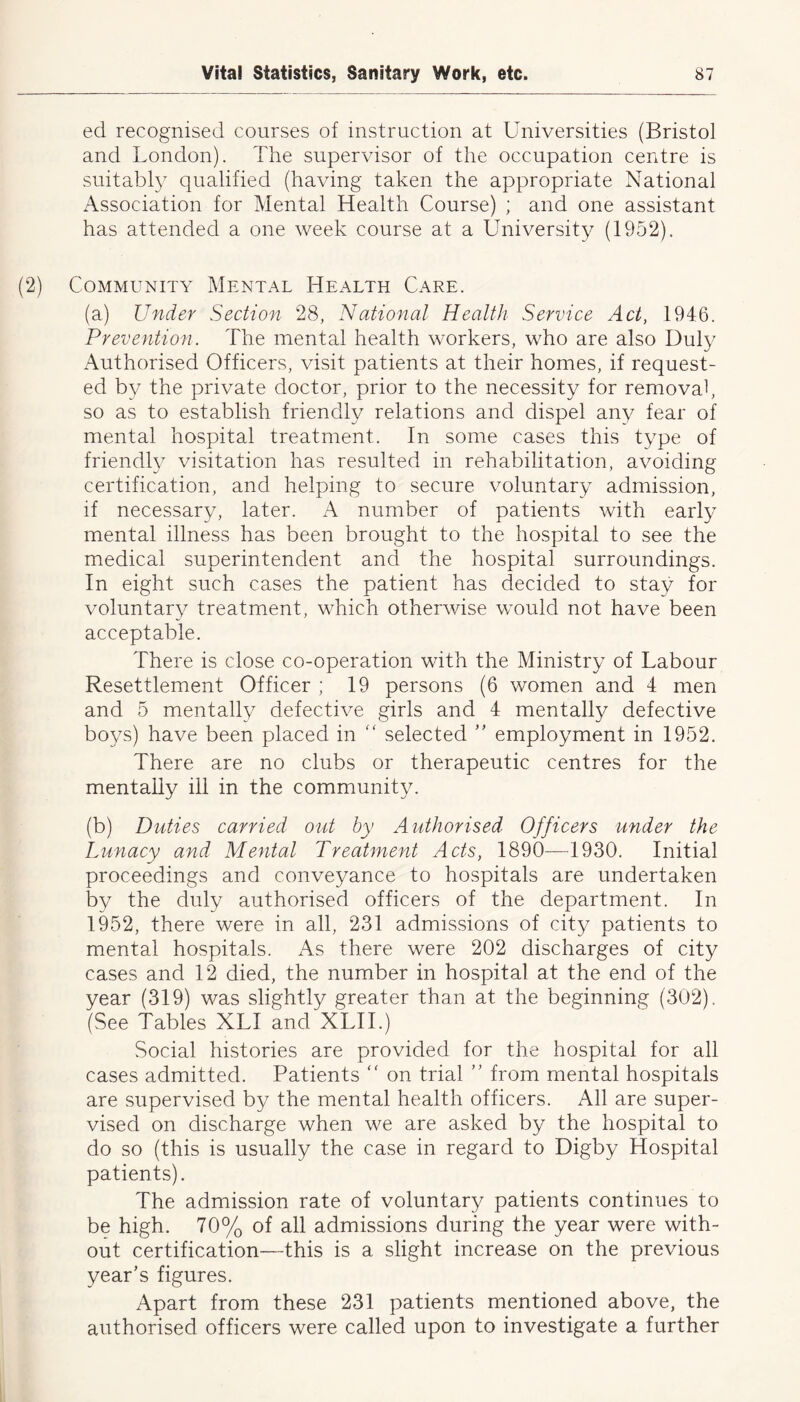 eel recognised courses of instruction at Universities (Bristol and London). The supervisor of the occupation centre is suitably qualified (having taken the appropriate National Association for Mental Health Course) ; and one assistant has attended a one week course at a University (1952). (2) Community Mental Health Care. (a) Under Section 28, National Health Service Act, 1946. Prevention. The mental health workers, who are also Duly Authorised Officers, visit patients at their homes, if request- ed by the private doctor, prior to the necessity for removal, so as to establish friendly relations and dispel any fear of mental hospital treatment. In some cases this type of friendly visitation has resulted in rehabilitation, avoiding certification, and helping to secure voluntary admission, if necessary, later. A number of patients with early mental illness has been brought to the hospital to see the medical superintendent and the hospital surroundings. In eight such cases the patient has decided to stay for voluntary treatment, which otherwise would not have been acceptable. There is close co-operation with the Ministry of Labour Resettlement Officer ; 19 persons (6 women and 4 men and 5 mentally defective girls and 4 mentally defective boys) have been placed in “ selected ” employment in 1952. There are no clubs or therapeutic centres for the mentally ill in the community. (b) Duties carried out by Authorised Officers under the Lunacy and Mental Treatment Acts, 1890—1930. Initial proceedings and conveyance to hospitals are undertaken by the duly authorised officers of the department. In 1952, there were in all, 231 admissions of city patients to mental hospitals. As there were 202 discharges of city cases and 12 died, the number in hospital at the end of the year (319) was slightly greater than at the beginning (302). (See Tables XL! and XLII.) Social histories are provided for the hospital for all cases admitted. Patients “ on trial ” from mental hospitals are supervised by the mental health officers. All are super- vised on discharge when we are asked by the hospital to do so (this is usually the case in regard to Digby Hospital patients). The admission rate of voluntary patients continues to be high. 70% of all admissions during the year were with- out certification—this is a slight increase on the previous year’s figures. Apart from these 231 patients mentioned above, the authorised officers were called upon to investigate a further