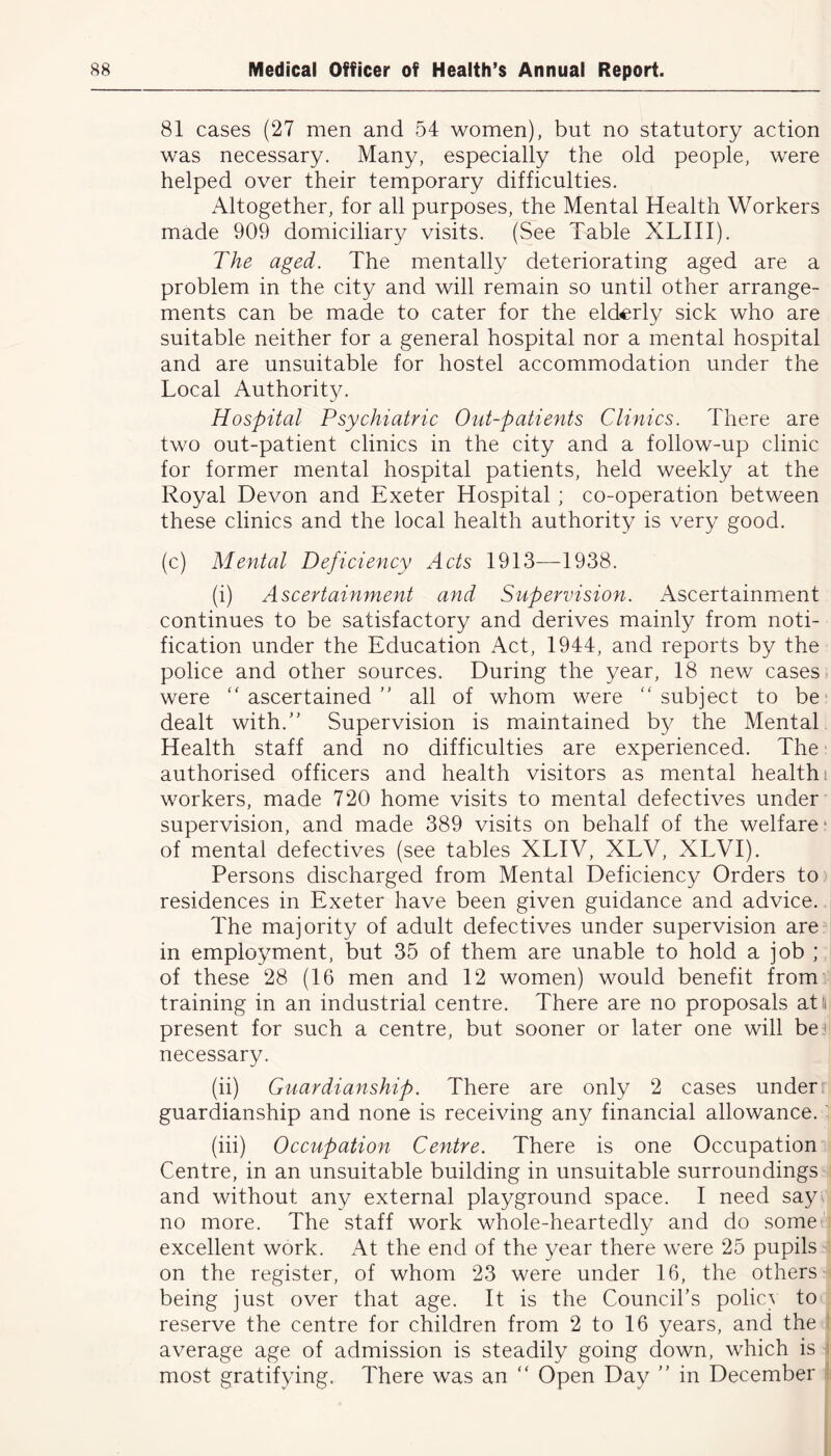 81 cases (27 men and 54 women), but no statutory action was necessary. Many, especially the old people, were helped over their temporary difficulties. Altogether, for all purposes, the Mental Health Workers made 909 domiciliary visits. (See Table XLIII). The aged. The mentally deteriorating aged are a problem in the city and will remain so until other arrange- ments can be made to cater for the elderly sick who are suitable neither for a general hospital nor a mental hospital and are unsuitable for hostel accommodation under the Local Authority. Hospital Psychiatric Out-patients Clinics. There are two out-patient clinics in the city and a follow-up clinic for former mental hospital patients, held weekly at the Royal Devon and Exeter Hospital ; co-operation between these clinics and the local health authority is very good. (c) Mental Deficiency Acts 1913—1938. (i) Ascertainment and Supervision. Ascertainment continues to be satisfactory and derives mainly from noti- fication under the Education Act, 1944, and reports by the police and other sources. During the year, 18 new cases were “ ascertained ” all of whom were “ subject to be dealt with.” Supervision is maintained by the Mental Health staff and no difficulties are experienced. The authorised officers and health visitors as mental health i workers, made 720 home visits to mental defectives under supervision, and made 389 visits on behalf of the welfare- of mental defectives (see tables XLIV, XLV, XLVI). Persons discharged from Mental Deficiency Orders to residences in Exeter have been given guidance and advice. The majority of adult defectives under supervision are in employment, but 35 of them are unable to hold a job ; of these 28 (16 men and 12 women) would benefit from training in an industrial centre. There are no proposals at! present for such a centre, but sooner or later one will be i necessary. (ii) Guardianship. There are only 2 cases under guardianship and none is receiving any financial allowance, t (iii) Occupation Centre. There is one Occupation Centre, in an unsuitable building in unsuitable surroundings and without any external playground space. I need say no more. The staff work whole-heartedly and do some excellent work. At the end of the year there were 25 pupils on the register, of whom 23 were under 16, the others being just over that age. It is the Council’s policy to reserve the centre for children from 2 to 16 years, and the average age of admission is steadily going down, which is most gratifying. There was an “ Open Day ” in December