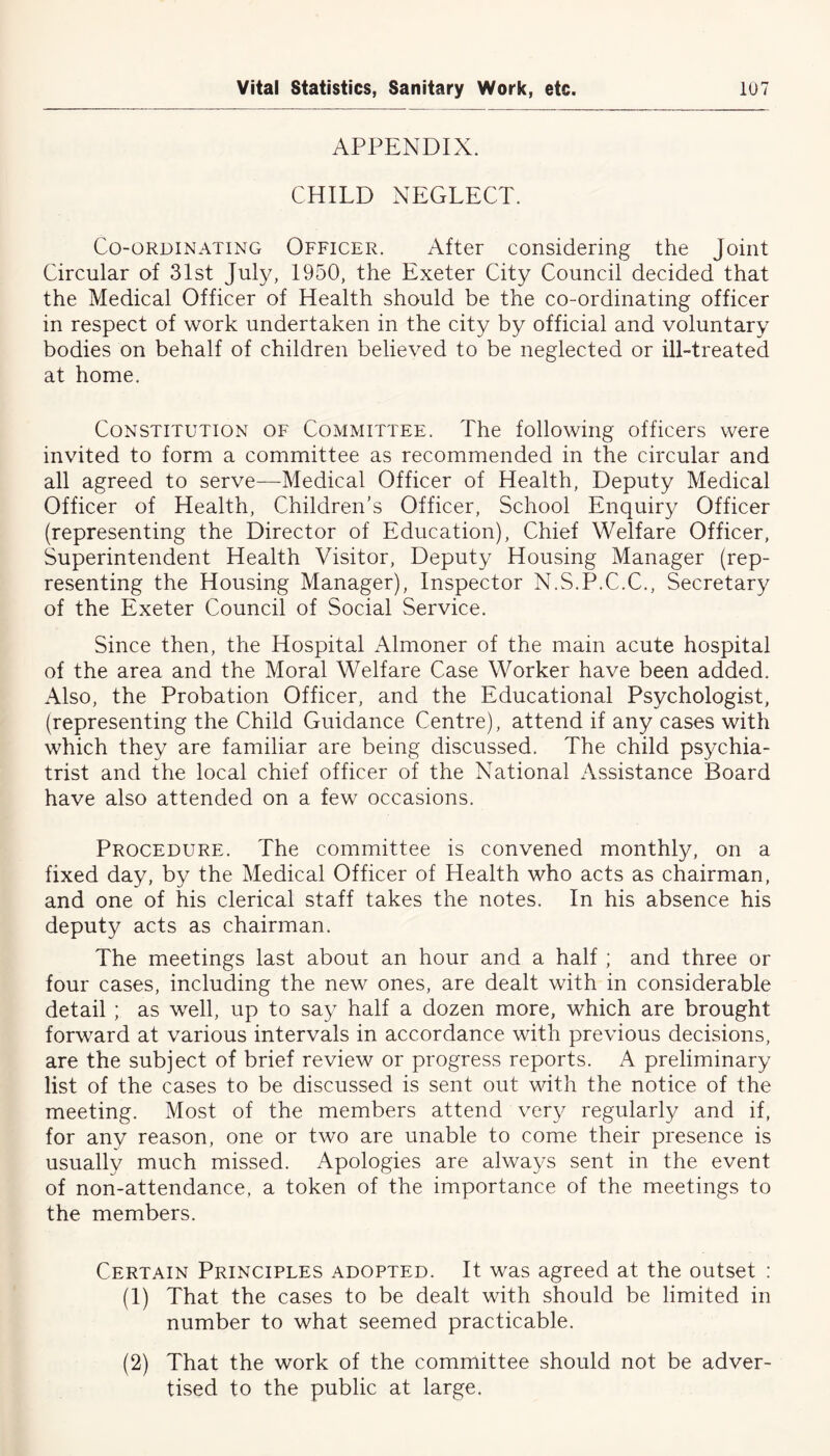 APPENDIX. CHILD NEGLECT. Co-ordinating Officer. After considering the Joint Circular of 31st July, 1950, the Exeter City Council decided that the Medical Officer of Health should be the co-ordinating officer in respect of work undertaken in the city by official and voluntary bodies on behalf of children believed to be neglected or ill-treated at home. Constitution of Committee. The following officers were invited to form a committee as recommended in the circular and all agreed to serve—Medical Officer of Health, Deputy Medical Officer of Health, Children's Officer, School Enquiry Officer (representing the Director of Education), Chief Welfare Officer, Superintendent Health Visitor, Deputy Housing Manager (rep- resenting the Housing Manager), Inspector N.S.P.C.C., Secretary of the Exeter Council of Social Service. Since then, the Hospital Almoner of the main acute hospital of the area and the Moral Welfare Case Worker have been added. Also, the Probation Officer, and the Educational Psychologist, (representing the Child Guidance Centre), attend if any cases with which they are familiar are being discussed. The child psychia- trist and the local chief officer of the National Assistance Board have also attended on a few occasions. Procedure. The committee is convened monthly, on a fixed day, by the Medical Officer of Health who acts as chairman, and one of his clerical staff takes the notes. In his absence his deputy acts as chairman. The meetings last about an hour and a half ; and three or four cases, including the new ones, are dealt with in considerable detail ; as well, up to say half a dozen more, which are brought forward at various intervals in accordance with previous decisions, are the subject of brief review or progress reports. A preliminary list of the cases to be discussed is sent out with the notice of the meeting. Most of the members attend very regularly and if, for any reason, one or two are unable to come their presence is usually much missed. Apologies are always sent in the event of non-attendance, a token of the importance of the meetings to the members. Certain Principles adopted. It was agreed at the outset : (1) That the cases to be dealt with should be limited in number to what seemed practicable. (2) That the work of the committee should not be adver- tised to the public at large.