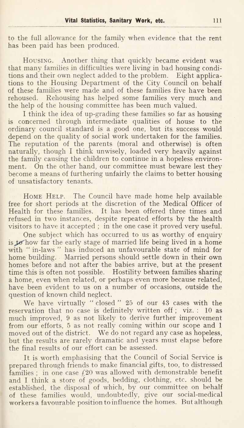 to the full allowance for the family when evidence that the rent has been paid has been produced. Housing. Another thing that quickly became evident was that many families in difficulties were living in bad housing condi- tions and their own neglect added to the problem. Eight applica- tions to the Housing Department of the City Council on behalf of these families were made and of these families five have been rehoused. Rehousing has helped some families very much and the help of the housing committee has been much valued. I think the idea of up-grading these families so far as housing is concerned through intermediate qualities of house to the ordinary council standard is a good one, but its. success would depend on the quality of social work undertaken for the families. The reputation of the parents (moral and otherwise) is often naturally, though I think unwisely, loaded very heavily against the family causing the children to continue in a hopeless environ- ment. On the other hand, our committee must beware lest they become a means of furthering unfairly the claims to better housing of unsatisfactory tenants. Home Help. The Council have made home help available free for short periods at the discretion of the Medical Officer of Health for these families. It has been offered three times and refused in two instances, despite repeated efforts by the health visitors to have it accepted ; in the one case it proved very useful. One subject which has occurred to us as worthy of enquiry is^ef how far the early stage of married life being lived in a home with “ in-laws ” has induced an unfavourable state of mind for home building. Married persons should settle down in their own homes before and not after the babies arrive, but at the present time this is often not possible. Hostility between families sharing a home, even when related, or perhaps even more because related, have been evident to us on a number of occasions, outside the question of known child neglect. We have virtually “ closed ” 25 of our 43 cases with the reservation that no case is definitely written off ; viz. : 10 as much improved, 9 as not likely to derive further improvement from our efforts, 5 as not really coming within our scope and 1 moved out of the district. We do not regard any case as hopeless, but the results are rarely dramatic and years must elapse before the final results of our effort can be assessed. It is worth emphasising that the Council of Social Service is prepared through friends to make financial gifts, too, to distressed families ; in one case £20 was allowed with demonstrable benefit and I think a store of goods, bedding, clothing, etc. should be established, the disposal of which, by our committee on behalf of these families would, undoubtedly, give our social-medical workers a favourable position to influence the homes. But although