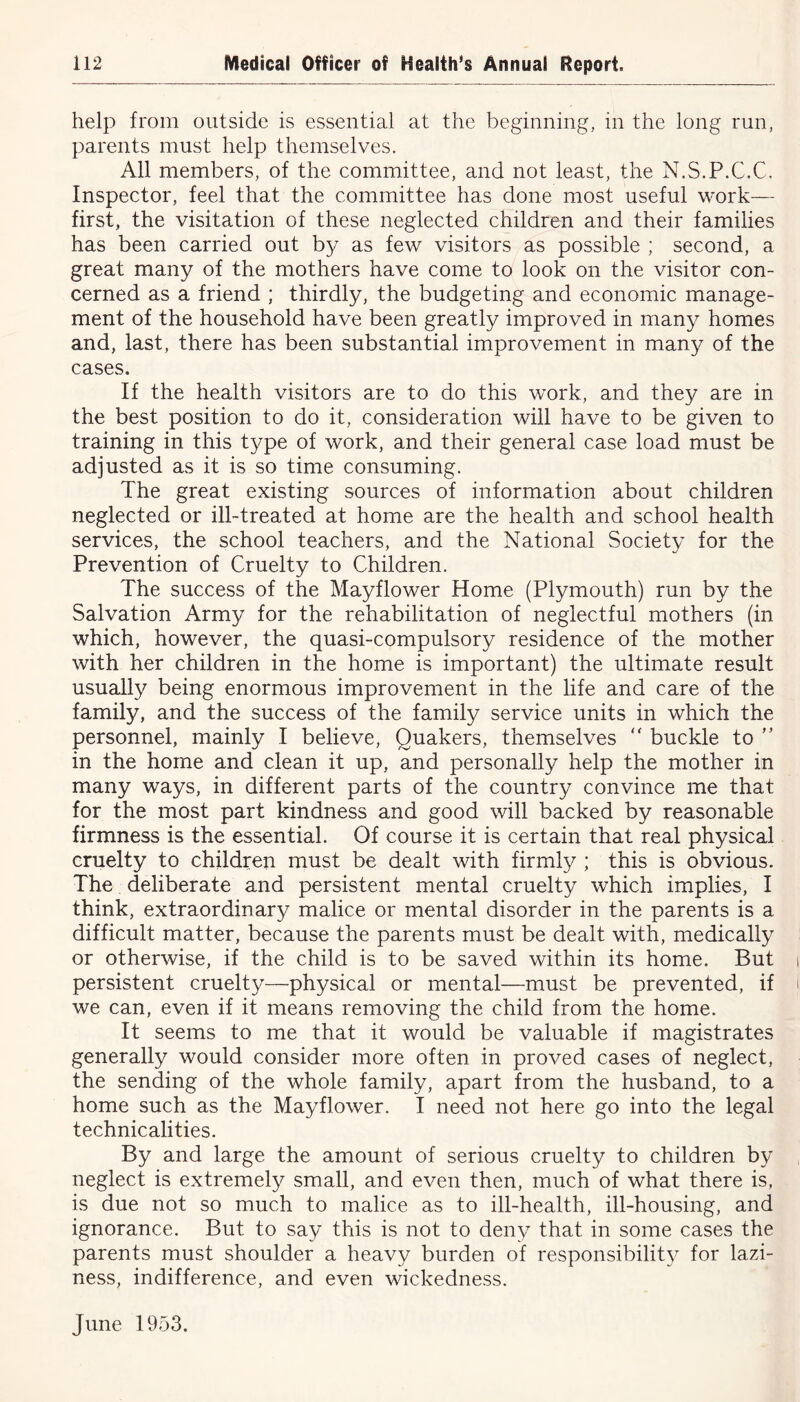 help from outside is essential at the beginning, in the long run, parents must help themselves. All members, of the committee, and not least, the N.S.P.C.C. Inspector, feel that the committee has done most useful work— first, the visitation of these neglected children and their families has been carried out by as few visitors as possible ; second, a great many of the mothers have come to look on the visitor con- cerned as a friend ; thirdly, the budgeting and economic manage- ment of the household have been greatly improved in many homes and, last, there has been substantial improvement in many of the cases. If the health visitors are to do this work, and they are in the best position to do it, consideration will have to be given to training in this type of work, and their general case load must be adjusted as it is so time consuming. The great existing sources of information about children neglected or ill-treated at home are the health and school health services, the school teachers, and the National Society for the Prevention of Cruelty to Children. The success of the Mayflower Home (Plymouth) run by the Salvation Army for the rehabilitation of neglectful mothers (in which, however, the quasi-compulsory residence of the mother with her children in the home is important) the ultimate result usually being enormous improvement in the life and care of the family, and the success of the family service units in which the personnel, mainly I believe, Quakers, themselves “ buckle to ” in the home and clean it up, and personally help the mother in many ways, in different parts of the country convince me that for the most part kindness and good will backed by reasonable firmness is the essential. Of course it is certain that real physical cruelty to children must be dealt with firmly ; this is obvious. The deliberate and persistent mental cruelty which implies, I think, extraordinary malice or mental disorder in the parents is a difficult matter, because the parents must be dealt with, medically or otherwise, if the child is to be saved within its home. But persistent cruelty—physical or mental—must be prevented, if we can, even if it means removing the child from the home. It seems to me that it would be valuable if magistrates generally would consider more often in proved cases of neglect, the sending of the whole family, apart from the husband, to a home such as the Mayflower. I need not here go into the legal technicalities. By and large the amount of serious cruelty to children by neglect is extremely small, and even then, much of what there is, is due not so much to malice as to ill-health, ill-housing, and ignorance. But to say this is not to deny that in some cases the parents must shoulder a heavy burden of responsibility for lazi- ness, indifference, and even wickedness. June 1953.