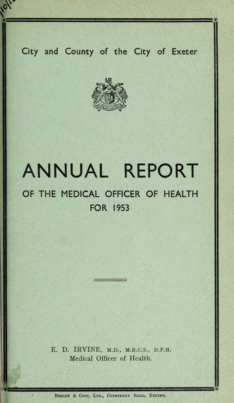 City and County of the City of Exeter ANNUAL REPORT OF THE MEDICAL OFFICER OF HEALTH FOR 1953 E. D. IRVINE, M.D., M.R.C.S., D.P.H. Medical Officer of Health. Besley & Copp, Ltd., Courtenay Road, Exeter.