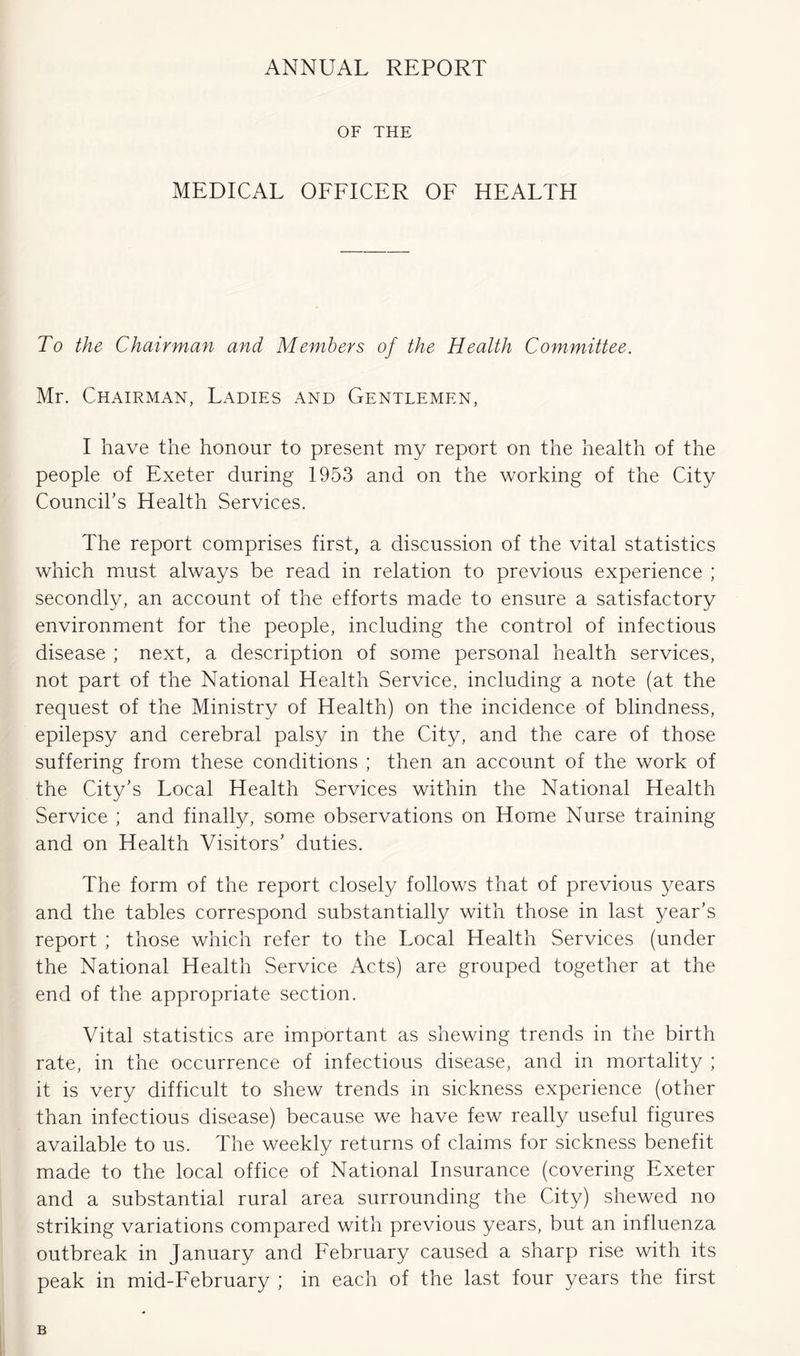 ANNUAL REPORT OF THE MEDICAL OFFICER OF HEALTH To the Chairman and Members of the Health Committee. Mr. Chairman, Ladies and Gentlemen, I have the honour to present my report on the health of the people of Exeter during 1953 and on the working of the City Council’s Health Services. The report comprises first, a discussion of the vital statistics which must always be read in relation to previous experience ; secondly, an account of the efforts made to ensure a satisfactory environment for the people, including the control of infectious disease ; next, a description of some personal health services, not part of the National Health Service, including a note (at the request of the Ministry of Health) on the incidence of blindness, epilepsy and cerebral palsy in the City, and the care of those suffering from these conditions ; then an account of the work of the City’s Local Health Services within the National Health Service ; and finally, some observations on Horne Nurse training and on Health Visitors’ duties. The form of the report closely follows that of previous years and the tables correspond substantially with those in last year’s report ; those which refer to the Local Health Services (under the National Health Service Acts) are grouped together at the end of the appropriate section. Vital statistics are important as shewing trends in the birth rate, in the occurrence of infectious disease, and in mortality ; it is very difficult to shew trends in sickness experience (other than infectious disease) because we have few really useful figures available to us. The weekly returns of claims for sickness benefit made to the local office of National Insurance (covering Exeter and a substantial rural area surrounding the City) shewed no striking variations compared with previous years, but an influenza outbreak in January and February caused a sharp rise with its peak in mid-February ; in each of the last four years the first B