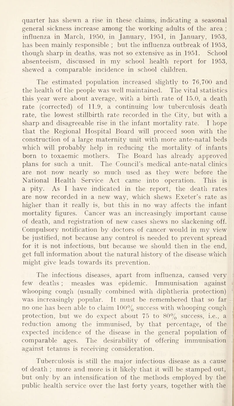 quarter has shewn a rise in these claims, indicating a seasonal general sickness increase among the working adults of the area ; influenza in March, 1950, in January, 1951, in January, 1953, has been mainly responsible ; but the influenza outbreak of 1953, though sharp in deaths, was not so extensive as in 1951. School absenteeism, discussed in my school health report for 1953, shewed a comparable incidence in school children. The estimated population increased slightly to 76,700 and the health of the people was well maintained. The vital statistics this year were about average, with a birth rate of 15.0, a death rate (corrected) of 11.9, a continuing low tuberculosis death rate, the lowest stillbirth rate recorded in the City, but with a sharp and disagreeable rise in the infant mortality rate. I hope that the Regional Hospital Board will proceed soon with the construction of a large maternity unit with more ante-natal beds which will probably help in reducing the mortality of infants born to toxaemic mothers. The Board has already approved plans for such a unit. The Council’s medical ante-natal clinics are not now nearly so much used as they were before the National Health Service Act came into operation. This is a pity. As I have indicated in the report, the death rates are now recorded in a new way, which shews Exeter’s rate as higher than it really is, but this in no way affects the infant mortality figures. Cancer was an increasingly important cause of death, and registration of new cases shews no slackening off. Compulsory notification by doctors of cancer would in my view be justified, not because any control is needed to prevent spread for it is not infectious, but because we should then in the end, get full information about the natural history of the disease which might give leads towards its prevention. The infectious diseases, apart from influenza, caused very few deaths ; measles was epidemic. Immunisation against t whooping cough (usually combined with diphtheria protection) 1 was increasingly popular. It must be remembered that so far no one has been able to claim 100% success with whooping cough protection, but we do expect about 75 to 80% success, i.e., a reduction among the immunised, by that percentage, of the expected incidence of the disease in the general population of comparable ages. The desirability of offering immunisation against tetanus is receiving consideration. Tuberculosis is still the major infectious disease as a cause of death ; more and more is it likely that it will be stamped out, but only by an intensification of the methods employed by the public health service over the last forty years, together with the