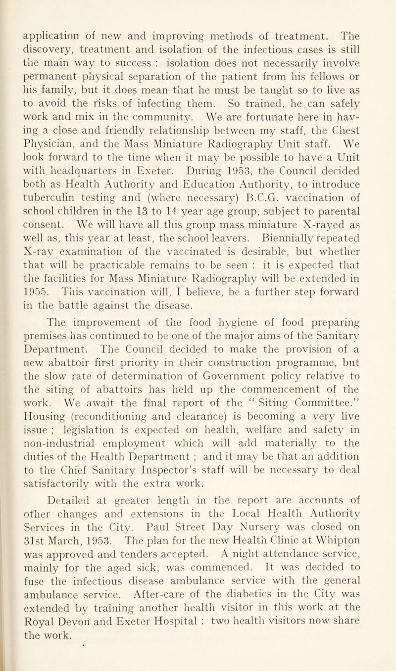 application of new and improving methods of treatment. The discovery, treatment and isolation of the infections cases is still the main way to success : isolation does not necessarily involve permanent physical separation of the patient from his fellows or his family, but it does mean that he must be taught so to live as to avoid the risks of infecting them. So trained, he can safely work and mix in the community. We are fortunate here in hav- ing a close and friendly relationship between my staff, the Chest Physician, and the Mass Miniature Radiography Unit staff. We look forward to the time when it may be possible to have a Unit with headquarters in Exeter. During 1953, the Council decided both as Health Authority and Education Authority, to introduce tuberculin testing and (where necessary) B.C.G. vaccination of school children in the 13 to 14 year age group, subject to parental consent. We will have all this group mass miniature X-rayed as well as, this year at least, the school leavers. Biennially repeated X-ray examination of the vaccinated is desirable, but whether that will be practicable remains to be seen : it is expected that the facilities for Mass Miniature Radiography will be extended in 1955. This vaccination will, I believe, be a further step forward in the battle against the disease. The improvement of the food hygiene of food preparing premises has continued to be one of the major aims of the Sanitary Department. The Council decided to make the provision of a new abattoir first priority in their construction programme, but the slow rate of determination of Government policy relative to the siting of abattoirs has held up the commencement of the work. We await the final report of the “ Siting Committee.” Housing (reconditioning and clearance) is becoming a very live issue ; legislation is expected on health, welfare and safety in non-industrial employment which will add materially to the duties of the Health Department ; and it may be that an addition to the Chief Sanitary Inspector’s staff will be necessary to deal satisfactorily with the extra work. Detailed at greater length in the report are accounts of other changes and extensions in the Local Health Authority Services in the City. Paul Street Day Nursery was closed on 31st March, 1953. The plan for the new Health Clinic at Whipton was approved and tenders accepted. A night attendance service, mainly for the aged sick, was commenced. It was decided to fuse the infectious disease ambulance service with the general ambulance service. After-care of the diabetics in the City was extended by training another health visitor in this work at the Royal Devon and Exeter Hospital : two health visitors now share the work.