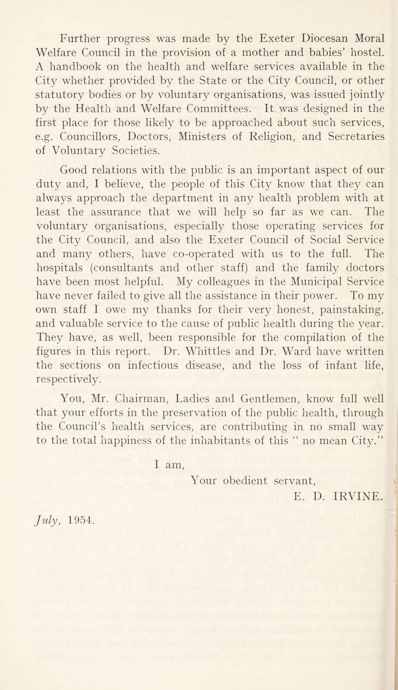 Further progress was made by the Exeter Diocesan Moral Welfare Council in the provision of a mother and babies' hostel. A handbook on the health and welfare services available in the City whether provided by the State or the City Council, or other statutory bodies or by voluntary organisations, was issued jointly by the Health and Welfare Committees. It was designed in the first place for those likely to be approached about such services, e.g. Councillors, Doctors, Ministers of Religion, and Secretaries of Voluntary Societies. Good relations with the public is an important aspect of our duty and, I believe, the people of this City know that they can always approach the department in any health problem with at least the assurance that we will help so far as we can. The voluntary organisations, especially those operating services for the City Council, and also the Exeter Council of Social Service and many others, have co-operated with us to the full. The hospitals (consultants and other staff) and the family doctors have been most helpful. My colleagues in the Municipal Service have never failed to give all the assistance in their power. To my own staff I owe my thanks for their very honest, painstaking, and valuable service to the cause of public health during the year. They have, as well, been responsible for the compilation of the figures in this report. Dr. Whittles and Dr. Ward have written the sections on infectious disease, and the loss of infant life, respectively. You, Mr. Chairman, Ladies and Gentlemen, know full well that your efforts in the preservation of the public health, through the Council’s health services, are contributing in no small way to the total happiness of the inhabitants of this “ no mean City.” I am, Your obedient servant, E. D. IRVINE. July, 1954.