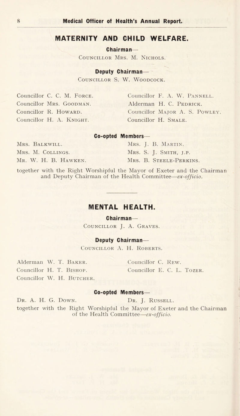 MATERNITY AND CHILD WELFARE. Chairman— Councillor Mrs. M. Nichols. Deputy Chairman— Councillor S. Councillor C. C. M. Force. Councillor Mrs. Goodman. Councillor R. Howard. Councillor H. A. Knight. Co-opted Mrs. Balkwill. Mrs. M. Collings. Mr. W. H. B. Hawken. together with the Right Worshipful and Deputy Chairman of th< W. Woodcock. Councillor F. A. W. Pannell. Alderman H. C. Pedrick. Councillor Major A. S. Powley. Councillor H. Smale. Members— Mrs. j. B. Martin. Mrs. S. J. Smith, j.p. Mrs. B. Steele-Perkins. the Mayor of Exeter and the Chairman 3 Health Committee—ex-officio. MENTAL HEALTH. Chairman— Councillor J. A. Graves. Deputy Chairman— Councillor A. H. Roberts. Alderman W. T. Baker. Councillor C. Rew. Councillor H. T. Bishop. Councillor E. C. L. Tozer. Councillor W. H. Butcher. Co-opted Members— Dr. A. H. G. Down. Dr. J. Russell. together with the Right Worshipful the Mayor of Exeter and the Chairman of the Health Committee—ex-officio.