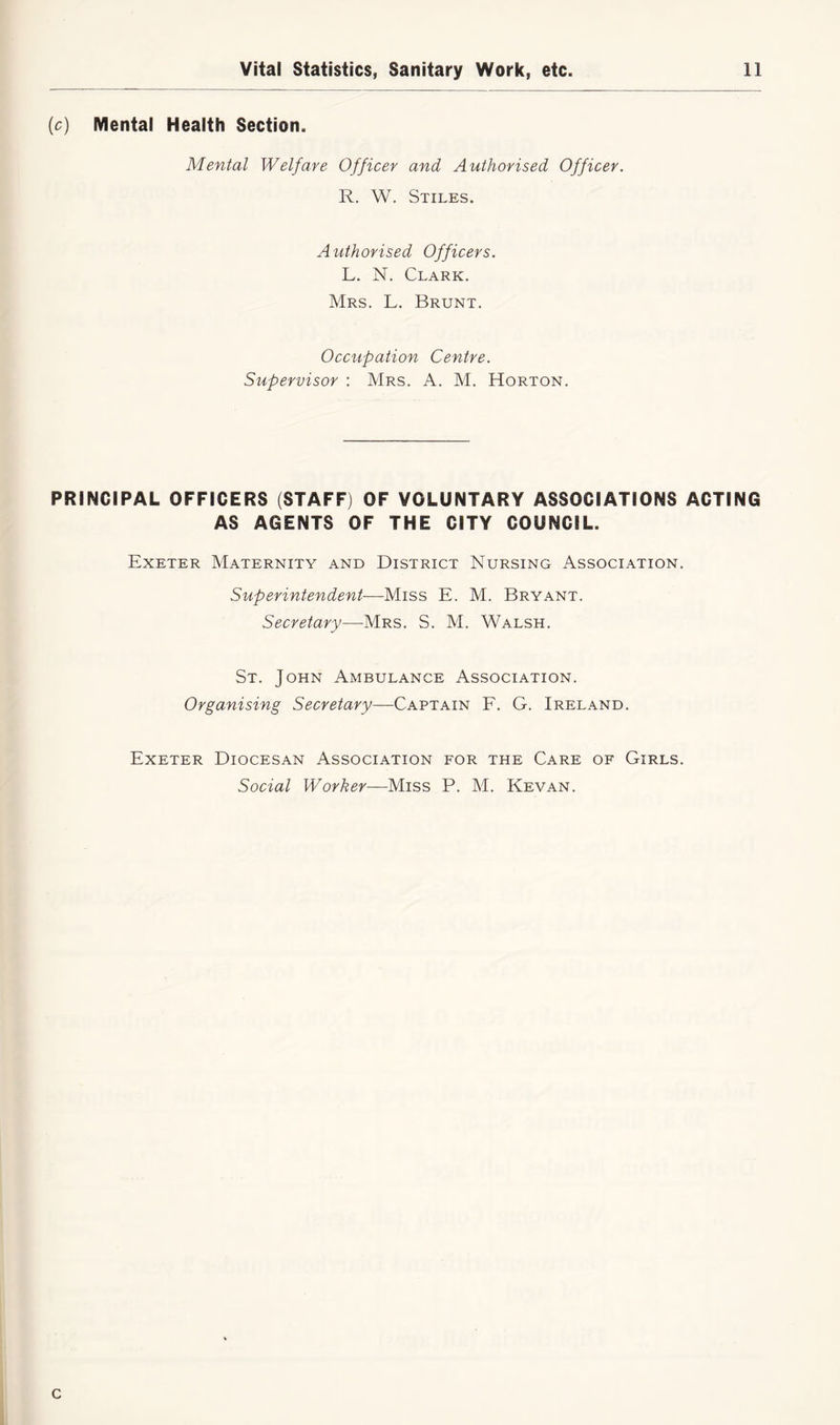 (ic) Mental Health Section. Mental Welfare Officer and Authorised Officer. R. W. Stiles. Authorised Officers. L. N. Clark. Mrs. L. Brunt. Occupation Centre. Supervisor : Mrs. A. M. Horton. PRINCIPAL OFFICERS (STAFF) OF VOLUNTARY ASSOCIATIONS ACTING AS AGENTS OF THE CITY COUNCIL. Exeter Maternity and District Nursing Association. Superintendent—Miss E. M. Bryant. Secretary—Mrs. S. M. Walsh. St. John Ambulance Association. Organising Secretary—Captain F. G. Ireland. Exeter Diocesan Association for the Care of Girls. Social Worker—Miss P. M. Kevan. c