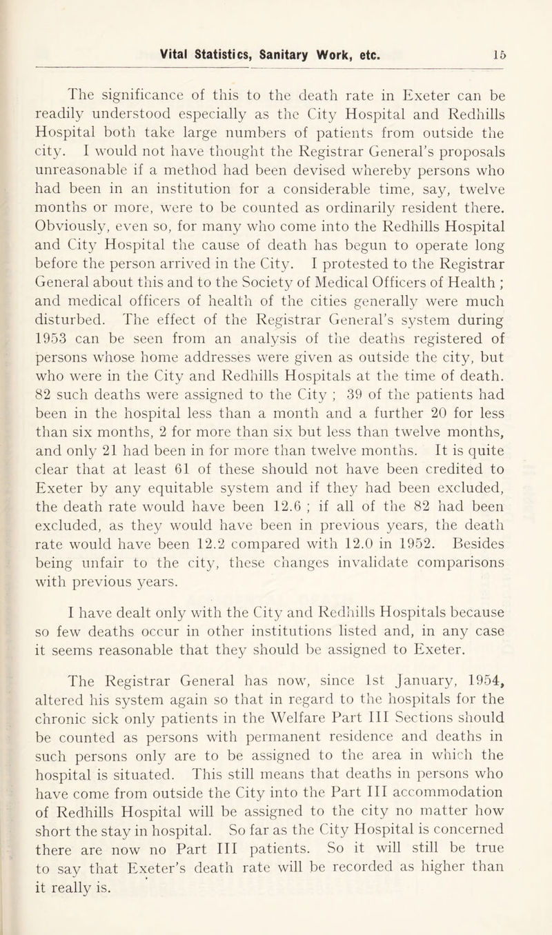 The significance of this to the death rate in Exeter can be readily understood especially as the City Hospital and Redhills Hospital both take large numbers of patients from outside the city. I would not have thought the Registrar General’s proposals unreasonable if a method had been devised whereby persons who had been in an institution for a considerable time, say, twelve months or more, were to be counted as ordinarily resident there. Obviously, even so, for many who come into the Redhills Hospital and City Hospital the cause of death has begun to operate long before the person arrived in the City. I protested to the Registrar General about this and to the Society of Medical Officers of Health ; and medical officers of health of the cities generally were much disturbed. The effect of the Registrar General’s system during 1953 can be seen from an analysis of the deaths registered of persons whose home addresses were given as outside the city, but who were in the City and Redhills Hospitals at the time of death. 82 such deaths were assigned to the City ; 39 of the patients had been in the hospital less than a month and a further 20 for less than six months, 2 for more than six but less than twelve months, and only 21 had been in for more than twelve months. It is quite clear that at least 61 of these should not have been credited to Exeter by any equitable system and if they had been excluded, the death rate would have been 12.6 ; if all of the 82 had been excluded, as they would have been in previous years, the death rate would have been 12.2 compared with 12.0 in 1952. Besides being unfair to the city, these changes invalidate comparisons with previous years. I have dealt only with the City and Redhills Hospitals because so few deaths occur in other institutions listed and, in any case it seems reasonable that they should be assigned to Exeter. The Registrar General has now, since 1st January, 1954, altered his system again so that in regard to the hospitals for the chronic sick only patients in the Welfare Part III Sections should be counted as persons with permanent residence and deaths in such persons only are to be assigned to the area in which the hospital is situated. This still means that deaths in persons who have come from outside the City into the Part III accommodation of Redhills Hospital will be assigned to the city no matter how short the stay in hospital. So far as the City Hospital is concerned there are now no Part III patients. So it will still be true to say that Exeter’s death rate will be recorded as higher than it really is.