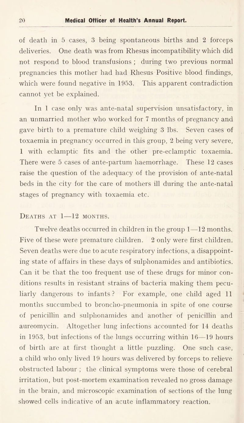 of death in 5 cases, 3 being spontaneous births and 2 forceps deliveries. One death was from Rhesus incompatibility which did not respond to blood transfusions ; during two previous normal pregnancies this mother had had Rhesus Positive blood findings, which were found negative in 1953. This apparent contradiction cannot yet be explained. In 1 case only was ante-natal supervision unsatisfactory, in an unmarried mother who worked for 7 months of pregnancy and gave birth to a premature child weighing 3 lbs. Seven cases of toxaemia in pregnancy occurred in this group, 2 being very severe, 1 with eclamptic fits and the other pre-eclamptic toxaemia. There were 5 cases of ante-partum haemorrhage. These 12 cases raise the question of the adequacy of the provision of ante-natal beds in the city for the care of mothers ill during the ante-natal stages of pregnancy with toxaemia etc. Deaths at 1—12 months. Twelve deaths occurred in children in the group 1—12 months. Five of these were premature children. 2 only were first children. Seven deaths were due to acute respiratory infections, a disappoint- ing state of affairs in these days of sulphonamides and antibiotics. Can it be that the too frequent use of these drugs for minor con- ditions results in resistant strains of bacteria making them pecu- liarly dangerous to infants ? For example, one child aged 11 months succumbed to broncho-pneumonia in spite of one course of penicillin and sulphonamides and another of penicillin and aureomycin. Altogether lung infections accounted for 14 deaths in 1953, but infections of the lungs occurring within 16—19 hours of birth are at first thought a little puzzling. One such case, a child who only lived 19 hours was delivered by forceps to relieve obstructed labour ; the clinical symptoms were those of cerebral irritation, but post-mortem examination revealed no gross damage in the brain, and microscopic examination of sections of the lung showed cells indicative of an acute inflammatory reaction.