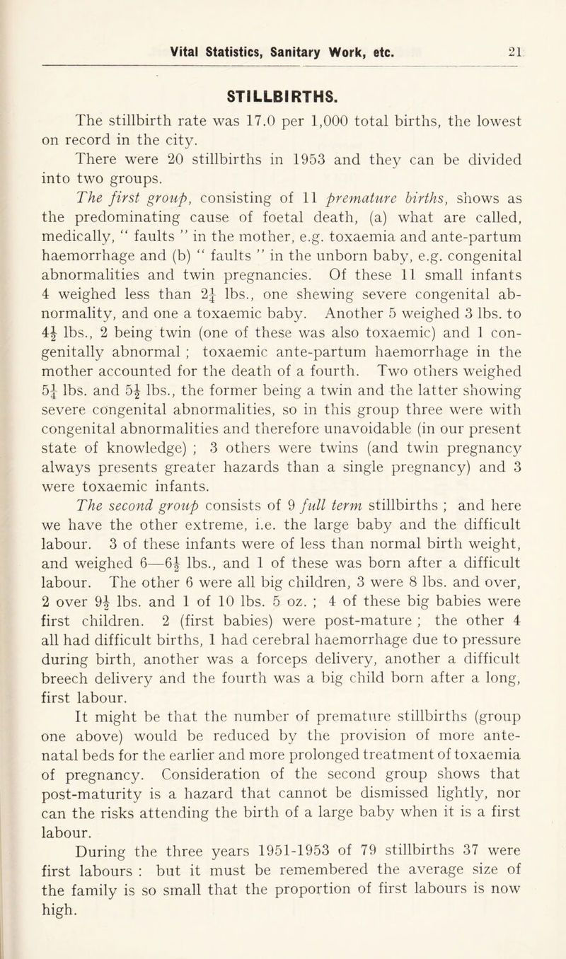 STILLBIRTHS. The stillbirth rate was 17.0 per 1,000 total births, the lowest on record in the city. There were 20 stillbirths in 1953 and they can be divided into two groups. The first group, consisting of 11 premature births, shows as the predominating cause of foetal death, (a) what are called, medically, “ faults ” in the mother, e.g. toxaemia and ante-partum haemorrhage and (b) “ faults ” in the unborn baby, e.g. congenital abnormalities and twin pregnancies. Of these 11 small infants 4 weighed less than 2J lbs., one shewing severe congenital ab- normality, and one a toxaemic baby. Another 5 weighed 3 lbs. to 4J lbs., 2 being twin (one of these was also toxaemic) and 1 con- genitally abnormal ; toxaemic ante-partum haemorrhage in the mother accounted for the death of a fourth. Two others weighed 5J lbs. and 5J lbs., the former being a twin and the latter showing severe congenital abnormalities, so in this group three were with congenital abnormalities and therefore unavoidable (in our present state of knowledge) ; 3 others were twins (and twin pregnancy always presents greater hazards than a single pregnancy) and 3 were toxaemic infants. The second group consists of 9 full term stillbirths ; and here we have the other extreme, i.e. the large baby and the difficult labour. 3 of these infants were of less than normal birth weight, and weighed 6—6J lbs., and 1 of these was born after a difficult labour. The other 6 were all big children, 3 were 8 lbs. and over, 2 over 9J lbs. and 1 of 10 lbs. 5 oz. ; 4 of these big babies were first children. 2 (first babies) were post-mature ; the other 4 all had difficult births, 1 had cerebral haemorrhage due to pressure during birth, another was a forceps delivery, another a difficult breech delivery and the fourth was a big child born after a long, first labour. It might be that the number of premature stillbirths (group one above) would be reduced by the provision of more ante- natal beds for the earlier and more prolonged treatment of toxaemia of pregnancy. Consideration of the second group shows that post-maturity is a hazard that cannot be dismissed lightly, nor can the risks attending the birth of a large baby when it is a first labour. During the three years 1951-1953 of 79 stillbirths 37 were first labours : but it must be remembered the average size of the family is so small that the proportion of first labours is now high.