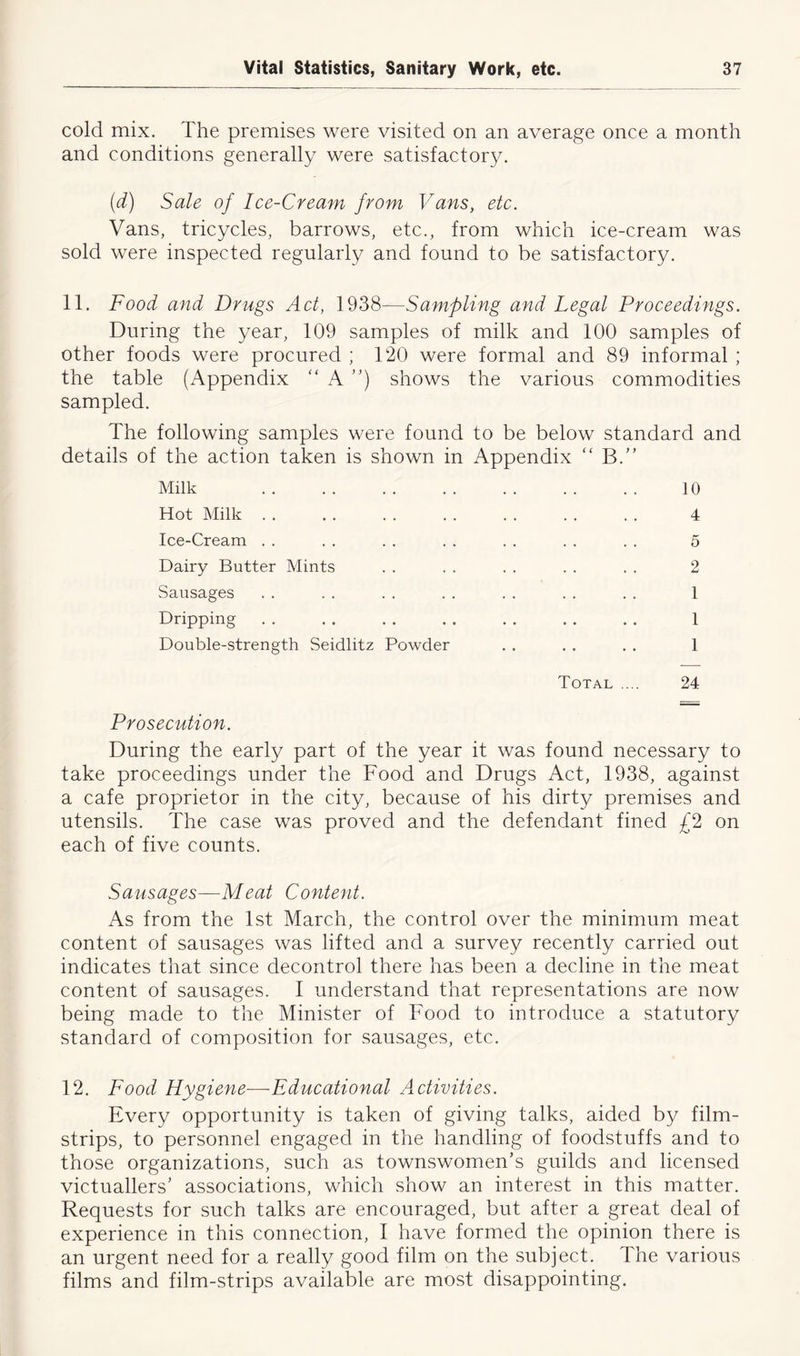 cold mix. The premises were visited on an average once a month and conditions generally were satisfactory. (d) Sale of Ice-Cream from Vans, etc. Vans, tricycles, barrows, etc., from which ice-cream was sold were inspected regularly and found to be satisfactory. 11. Food and Drugs Act, 1938—Sampling and Legal Proceedings. During the year, 109 samples of milk and 100 samples of other foods were procured ; 120 were formal and 89 informal ; the table (Appendix “ A ”) shows the various commodities sampled. The following samples were found to be below standard and details of the action taken is shown in Appendix “ B.” Milk 10 Hot Milk . . . . . . . . . . . . . . 4 Ice-Cream . . . . . . . . . . . . . . 5 Dairy Butter Mints . . . . . . . . . . 2 Sausages . . . . .. .. . . . . .. 1 Dripping . . . . . . . . . . . . . . 1 Double-strength Seidlitz Powder . . . . . . 1 Total .... 24 Prosecution. During the early part of the year it was found necessary to take proceedings under the Food and Drugs Act, 1938, against a cafe proprietor in the city, because of his dirty premises and utensils. The case was proved and the defendant fined £2 on each of five counts. Sausages—Meat Content. As from the 1st March, the control over the minimum meat content of sausages was lifted and a survey recently carried out indicates that since decontrol there has been a decline in the meat content of sausages. I understand that representations are now being made to the Minister of Food to introduce a statutory standard of composition for sausages, etc. 12. Food Hygiene—Educational A.ctivities. Every opportunity is taken of giving talks, aided by film- strips, to personnel engaged in the handling of foodstuffs and to those organizations, such as townswomen’s guilds and licensed victuallers’ associations, which show an interest in this matter. Requests for such talks are encouraged, but after a great deal of experience in this connection, I have formed the opinion there is an urgent need for a really good film on the subject. The various films and film-strips available are most disappointing.