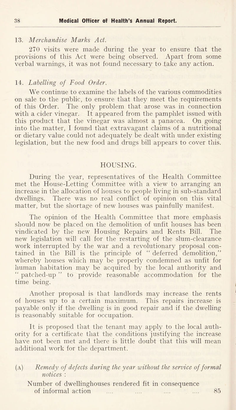 13. Merchandise Marks Act. 270 visits were made during the year to ensure that the provisions of this Act were being observed. Apart from some verbal warnings, it was not found necessary to take any action. 14. Labelling of Food Order. We continue to examine the labels of the various commodities on sale to the public, to ensure that they meet the requirements of this Order. The only problem that arose was in connection with a cider vinegar. It appeared from the pamphlet issued with this product that the vinegar was almost a panacea. On going into the matter, I found that extravagant claims of a nutritional or dietary value could not adequately be dealt with under existing legislation, but the new food and drugs bill appears to cover this. HOUSING. During the year, representatives of the Health Committee met the House-Letting Committee with a view to arranging an increase in the allocation of houses to people living in sub-standard dwellings. There was no real conflict of opinion on this vital matter, but the shortage of new houses was painfully manifest. The opinion of the Health Committee that more emphasis should now be placed on the demolition of unfit houses has been vindicated by the new Housing Repairs and Rents Bill. The new legislation will call for the restarting of the slum-clearance work interrupted by the war and a revolutionary proposal con- tained in the Bill is the principle of “ deferred demolition,’’ whereby houses which may be properly condemned as unfit for human habitation may be acquired by the local authority and “ patched-up ” to provide reasonable accommodation for the time being. Another proposal is that landlords may increase the rents of houses up to a certain maximum. This repairs increase is payable only if the dwelling is in good repair and if the dwelling is reasonably suitable for occupation. It is proposed that the tenant may apply to the local auth- ority for a certificate that the conditions justifying the increase have not been met and there is little doubt that this will mean additional work for the department. (a) Remedy of defects during the year without the service of formal notices : Number of dwellinghouses rendered fit in consequence of informal action .... .... .... .... 85