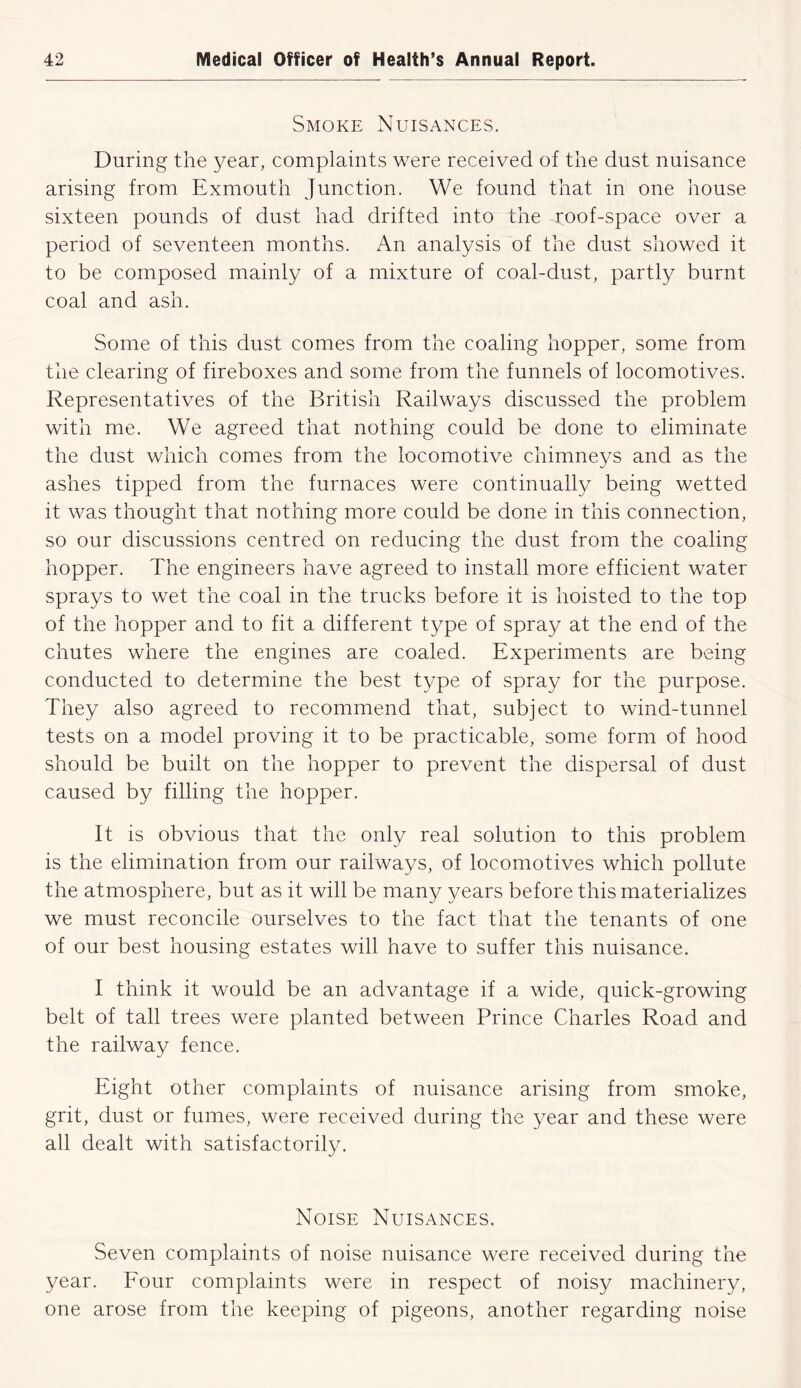 Smoke Nuisances. During the year, complaints were received of the dust nuisance arising from Exmouth Junction. We found that in one house sixteen pounds of dust had drifted into the roof-space over a period of seventeen months. An analysis of the dust showed it to be composed mainly of a mixture of coal-dust, partly burnt coal and ash. Some of this dust comes from the coaling hopper, some from the clearing of fireboxes and some from the funnels of locomotives. Representatives of the British Railways discussed the problem with me. We agreed that nothing could be done to eliminate the dust which comes from the locomotive chimneys and as the ashes tipped from the furnaces were continually being wetted it was thought that nothing more could be done in this connection, so our discussions centred on reducing the dust from the coaling hopper. The engineers have agreed to install more efficient water sprays to wet the coal in the trucks before it is hoisted to the top of the hopper and to fit a different type of spray at the end of the chutes where the engines are coaled. Experiments are being conducted to determine the best type of spray for the purpose. They also agreed to recommend that, subject to wind-tunnel tests on a model proving it to be practicable, some form of hood should be built on the hopper to prevent the dispersal of dust caused by filling the hopper. It is obvious that the only real solution to this problem is the elimination from our railways, of locomotives which pollute the atmosphere, but as it will be many years before this materializes we must reconcile ourselves to the fact that the tenants of one of our best housing estates will have to suffer this nuisance. I think it would be an advantage if a wide, quick-growing belt of tall trees were planted between Prince Charles Road and the railway fence. Eight other complaints of nuisance arising from smoke, grit, dust or fumes, were received during the year and these were all dealt with satisfactorily. Noise Nuisances. Seven complaints of noise nuisance were received during the year. Four complaints were in respect of noisy machinery, one arose from the keeping of pigeons, another regarding noise