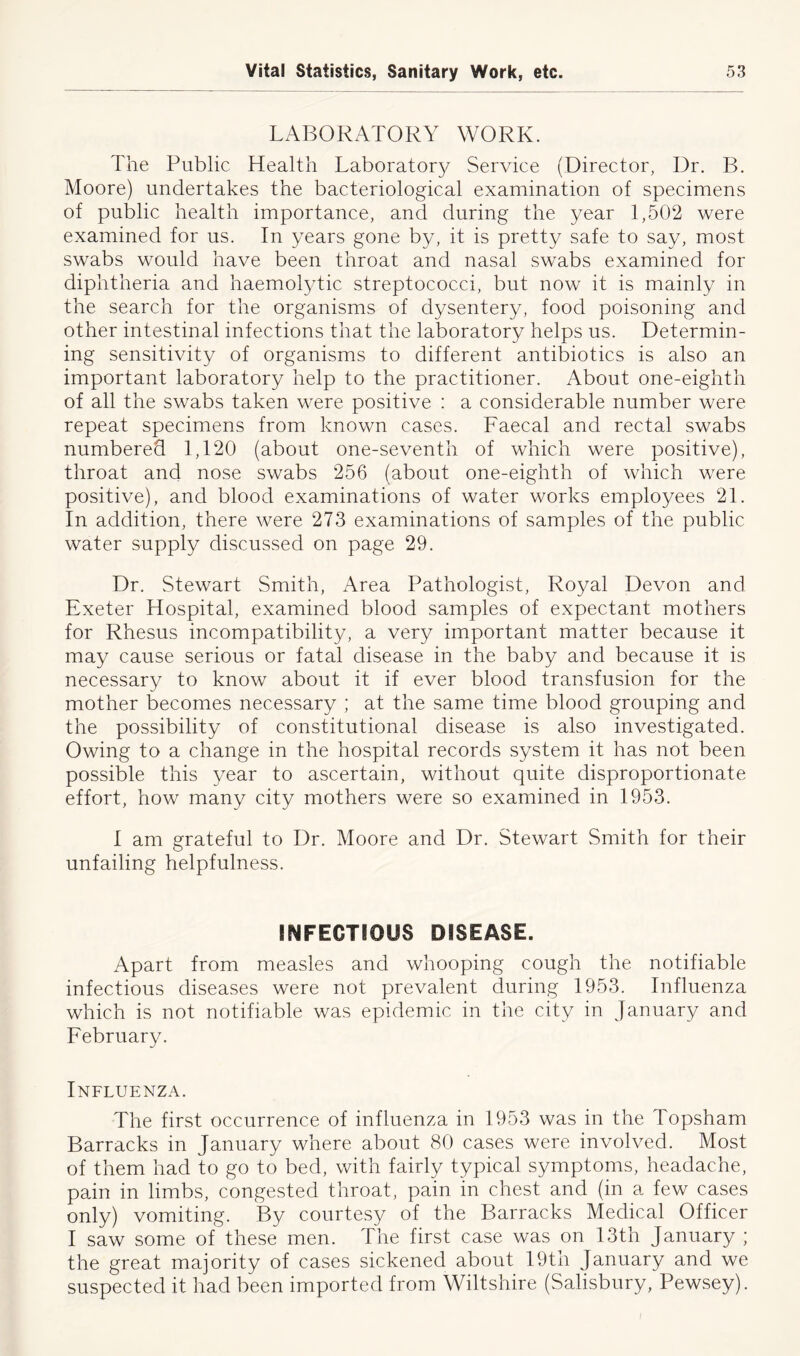 LABORATORY WORK. The Public Health Laboratory Service (Director, Dr. B. Moore) undertakes the bacteriological examination of specimens of public health importance, and during the year 1,502 were examined for us. In years gone by, it is pretty safe to say, most swabs would have been throat and nasal swabs examined for diphtheria and haemolytic streptococci, but now it is mainly in the search for the organisms of dysentery, food poisoning and other intestinal infections that the laboratory helps us. Determin- ing sensitivity of organisms to different antibiotics is also an important laboratory help to the practitioner. About one-eighth of all the swabs taken were positive : a considerable number were repeat specimens from known cases. Faecal and rectal swabs numbered 1,120 (about one-seventh of which were positive), throat and nose swabs 256 (about one-eighth of which were positive), and blood examinations of water works employees 21. In addition, there were 273 examinations of samples of the public water supply discussed on page 29. Dr. Stewart Smith, Area Pathologist, Royal Devon and Exeter Hospital, examined blood samples of expectant mothers for Rhesus incompatibility, a very important matter because it may cause serious or fatal disease in the baby and because it is necessary to know about it if ever blood transfusion for the mother becomes necessary ; at the same time blood grouping and the possibility of constitutional disease is also investigated. Owing to a change in the hospital records system it has not been possible this year to ascertain, without quite disproportionate effort, how many city mothers were so examined in 1953. I am grateful to Dr. Moore and Dr. Stewart Smith for their unfailing helpfulness. INFECTIOUS DISEASE. Apart from measles and whooping cough the notifiable infectious diseases were not prevalent during 1953. Influenza which is not notifiable was epidemic in the city in January and February. Influenza. The first occurrence of influenza in 1953 was in the Topsham Barracks in January where about 80 cases were involved. Most of them had to go to bed, with fairly typical symptoms, headache, pain in limbs, congested throat, pain in chest and (in a few cases only) vomiting. By courtesy of the Barracks Medical Officer I saw some of these men. The first case was on 13th January ; the great majority of cases sickened about 19th January and we suspected it had been imported from Wiltshire (Salisbury, Pewsey).