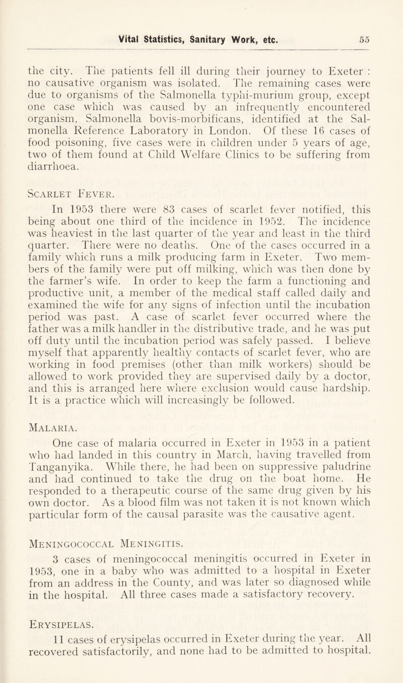 the city. The patients fell ill during their journey to Exeter : no causative organism was isolated. The remaining cases were due to organisms of the Salmonella typhi-murium group, except one case which was caused by an infrequently encountered organism, Salmonella bovis-morbificans, identified at the Sal- monella Reference Laboratory in London. Of these 16 cases of food poisoning, five cases were in children under 5 years of age, two of them found at Child Welfare Clinics to be suffering from diarrhoea. Scarlet Lever. In 1953 there were 83 cases of scarlet fever notified, this being about one third of the incidence in 1952. The incidence was heaviest in the last quarter of the year and least in the third quarter. There were no deaths. One of the cases occurred in a family which runs a milk producing farm in Exeter. Two mem- bers of the family were put off milking, which was then done by the farmer's wife. In order to keep the farm a functioning and productive unit, a member of the medical staff called daily and examined the wife for any signs of infection until the incubation period was past. A case of scarlet fever occurred where the father was a milk handler in the distributive trade, and he was put off duty until the incubation period was safely passed. I believe myself that apparently healthy contacts of scarlet fever, who are working in food premises (other than milk workers) should be allowed to work provided they are supervised daily by a doctor, and this is arranged here where exclusion would cause hardship. It is a practice which will increasingly be followed. Malaria. One case of malaria occurred in Exeter in 1953 in a patient who had landed in this country in March, having travelled from Tanganyika. While there, he had been on suppressive paludrine and had continued to take the drug on the boat home. He responded to a therapeutic course of the same drug given by his own doctor. As a blood film was not taken it is not known which particular form of the causal parasite was the causative agent. Meningococcal Meningitis. 3 cases of meningococcal meningitis occurred in Exeter in 1953, one in a baby who was admitted to a hospital in Exeter from an address in the County, and was later so diagnosed while in the hospital. All three cases made a satisfactory recovery. Erysipelas. 11 cases of erysipelas occurred in Exeter during the year. All recovered satisfactorily, and none had to be admitted to hospital.