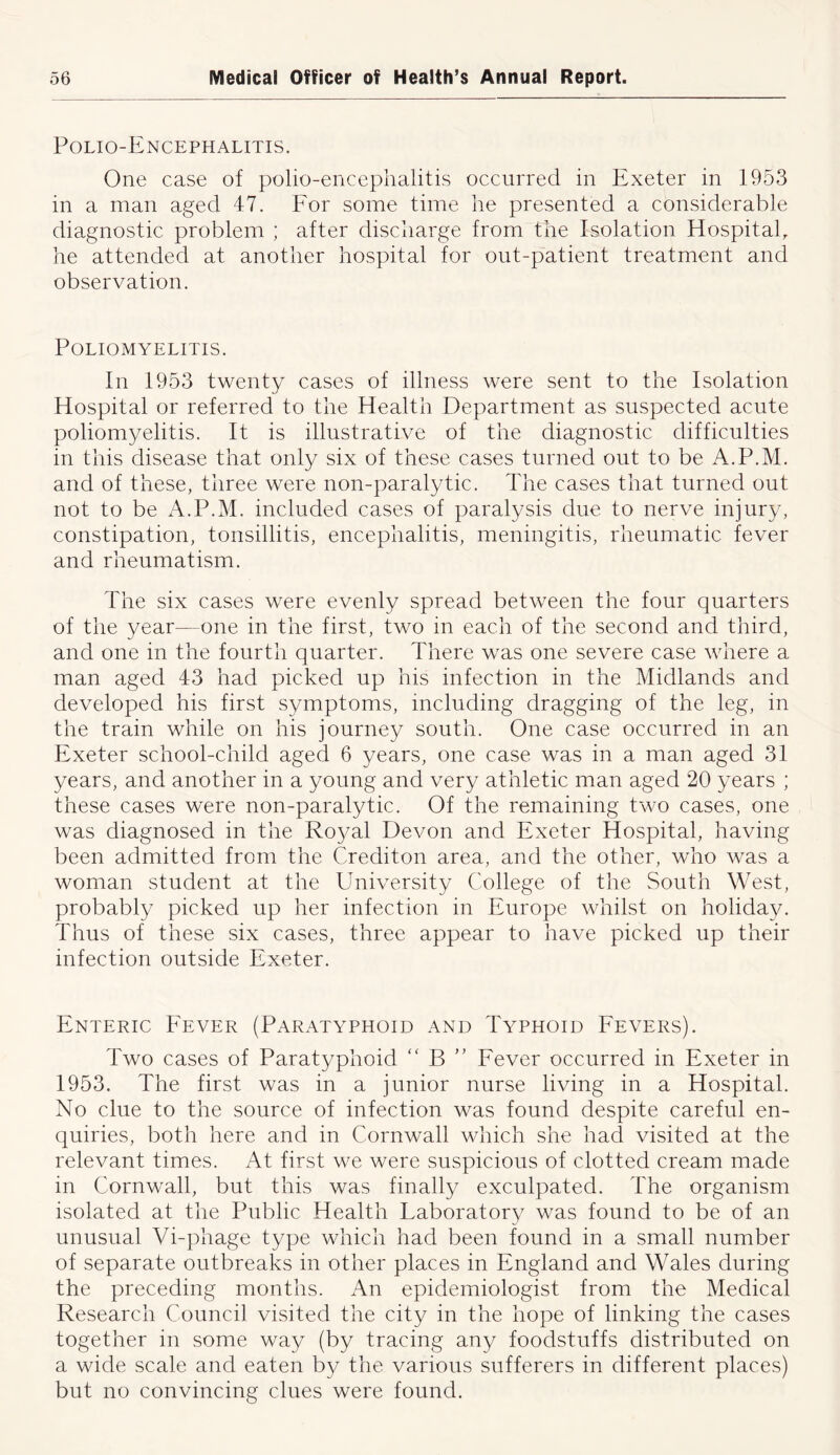 Polio-Encephalitis. One case of polio-encephalitis occurred in Exeter in 1953 in a man aged 47. For some time he presented a considerable diagnostic problem ; after discharge from the Isolation Hospital, he attended at another hospital for out-patient treatment and observation. Poliomyelitis. In 1953 twenty cases of illness were sent to the Isolation Hospital or referred to the Health Department as suspected acute poliomyelitis. It is illustrative of the diagnostic difficulties in this disease that only six of these cases turned out to be A.P.M. and of these, three were non-paralytic. The cases that turned out not to be A.P.M. included cases of paralysis due to nerve injury, constipation, tonsillitis, encephalitis, meningitis, rheumatic fever and rheumatism. The six cases were evenly spread between the four quarters of the year—one in the first, two in each of the second and third, and one in the fourth quarter. There was one severe case where a man aged 43 had picked up his infection in the Midlands and developed his first symptoms, including dragging of the leg, in the train while on his journey south. One case occurred in an Exeter school-child aged 6 years, one case was in a man aged 31 years, and another in a young and very athletic man aged 20 years ; these cases were non-paralytic. Of the remaining two cases, one was diagnosed in the Royal Devon and Exeter Hospital, having been admitted from the Crediton area, and the other, who was a woman student at the University College of the South West, probably picked up her infection in Europe whilst on holiday. Thus of these six cases, three appear to have picked up their infection outside Exeter. Enteric Fever (Paratyphoid and Typhoid Fevers). Two cases of Paratyphoid “ B ” Fever occurred in Exeter in 1953. The first was in a junior nurse living in a Hospital. No clue to the source of infection was found despite careful en- quiries, both here and in Cornwall which she had visited at the relevant times. At first we were suspicious of clotted cream made in Cornwall, but this was finally exculpated. The organism isolated at the Public Health Laboratory was found to be of an unusual Vi-phage type which had been found in a small number of separate outbreaks in other places in England and Wales during the preceding months. An epidemiologist from the Medical Research Council visited the city in the hope of linking the cases together in some way (by tracing any foodstuffs distributed on a wide scale and eaten by the various sufferers in different places) but no convincing clues were found.