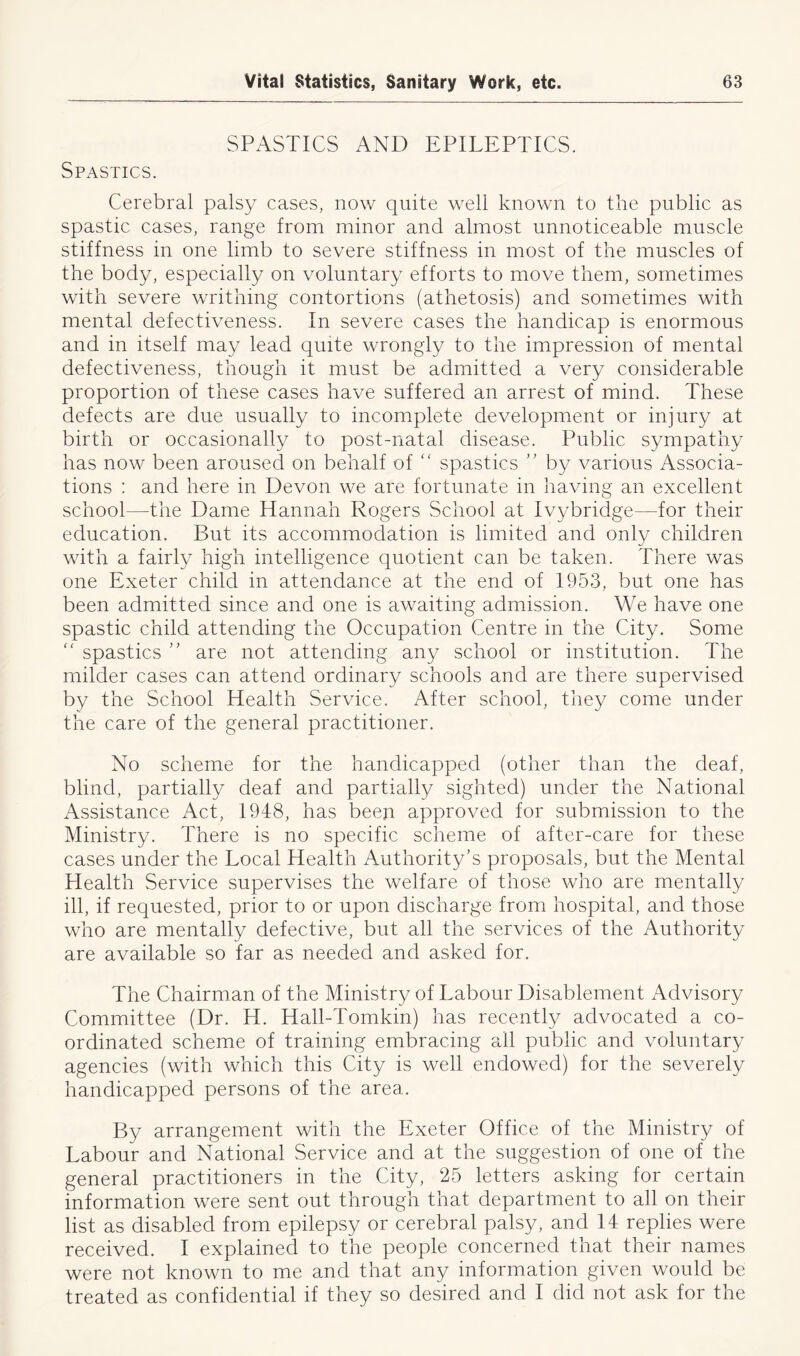 SPASTICS AND EPILEPTICS. Spastics. Cerebral palsy cases, now quite well known to the public as spastic cases, range from minor and almost unnoticeable muscle stiffness in one limb to severe stiffness in most of the muscles of the body, especially on voluntary efforts to move them, sometimes with severe writhing contortions (athetosis) and sometimes with mental defectiveness. In severe cases the handicap is enormous and in itself may lead quite wrongly to the impression of mental defectiveness, though it must be admitted a very considerable proportion of these cases have suffered an arrest of mind. These defects are due usually to incomplete development or injury at birth or occasionally to post-natal disease. Public sympathy has now been aroused on behalf of “ spastics ” by various Associa- tions : and here in Devon we are fortunate in having an excellent school—the Dame Hannah Rogers School at Ivybridge—for their education. But its accommodation is limited and only children with a fairly high intelligence quotient can be taken. There was one Exeter child in attendance at the end of 1953, but one has been admitted since and one is awaiting admission. We have one spastic child attending the Occupation Centre in the City. Some “ spastics ” are not attending any school or institution. The milder cases can attend ordinary schools and are there supervised by the School Health Service. After school, they come under the care of the general practitioner. No scheme for the handicapped (other than the deaf, blind, partially deaf and partially sighted) under the National Assistance Act, 1948, has been approved for submission to the Ministry. There is no specific scheme of after-care for these cases under the Local Health Authority’s proposals, but the Mental Health Service supervises the welfare of those who are mentally ill, if requested, prior to or upon discharge from hospital, and those who are mentally defective, but all the services of the Authority are available so far as needed and asked for. The Chairman of the Ministry of Labour Disablement Advisory Committee (Dr. H. Hall-Tomkin) has recently advocated a co- ordinated scheme of training embracing all public and voluntary agencies (with which this City is well endowed) for the severely handicapped persons of the area. By arrangement with the Exeter Office of the Ministry of Labour and National Service and at the suggestion of one of the general practitioners in the City, 25 letters asking for certain information were sent out through that department to all on their list as disabled from epilepsy or cerebral palsy, and 14 replies were received. I explained to the people concerned that their names were not known to me and that any information given would be treated as confidential if they so desired and I did not ask for the