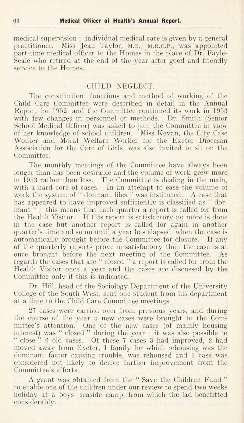 medical supervision ; individual medical care is given by a general practitioner. Miss Jean Taylor, m.b., m.r.c.p., was appointed part-time medical officer to the Homes in the place of Dr. Fayle- Seale who retired at the end of the year after good and friendly service to the Homes. CHILD NEGLECT. The constitution, functions and method of working of the Child Care Committee were described in detail in the Annual Report for 1952, and the Committee continued its work in 1953 with few changes in personnel or methods. Dr. Smith (Senior School Medical Officer) was asked to join the Committee in view of her knowledge of school children. Miss Kevan, the City Case Worker and Moral Welfare Worker for the Exeter Diocesan Association for the Care of Girls, was also invited to sit on the Committee. The monthly meetings of the Committee have always been longer than has been desirable and the volume of work grew more in 1953 rather than less. The Committee is dealing in the main, with a hard core of cases. In an attempt to ease the volume of work the system of “ dormant files ” was instituted. A case that has appeared to have improved sufficiently is classified as “ dor- mant ” ; this means that each quarter a report is called for from the Health Visitor. If this report is satisfactory no more is done in the case but another report is called for again in another quarter's time and so on until a year has elapsed, when the case is automatically brought before the Committee for closure. If any of the quarterly reports prove unsatisfactory then the case is at once brought before the next meeting of the Committee. As regards the cases that are “ closed  a report is called for from the Health Visitor once a year and the cases are discussed by the Committee only if this is indicated. Dr. Hill, head of the Sociology Department of the University College of the South West, sent one student from his department at a time to the Child Care Committee meetings. 27 cases were carried over from previous years, and during the course of the year 5 new cases were brought to the Com- mittee’s attention. One of the new cases (of mainly housing interest) was “ closed ” during the year ; it was also possible to “ close ” 6 old cases. Of these 7 cases 3 had improved, 2 had moved away from Exeter, 1 family for which rehousing was the dominant factor causing trouble, was rehoused and 1 case was considered not likely to derive further improvement from the Committee’s efforts. A grant was obtained from the “ Save the Children Fund ” to enable one of the children under our review to spend two weeks holiday at a boys’ seaside camp, from which the lad benefitted considerably.