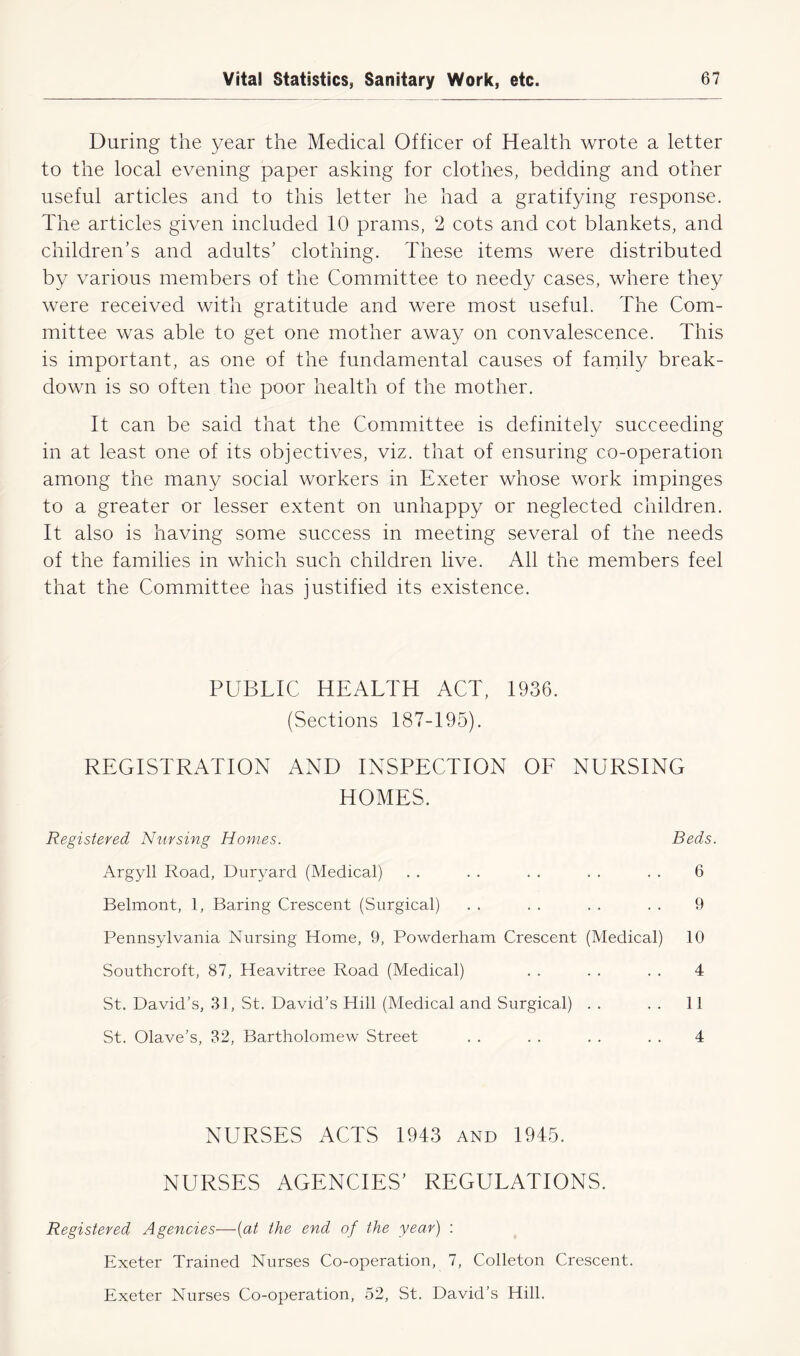 During the year the Medical Officer of Health wrote a letter to the local evening paper asking for clothes, bedding and other useful articles and to this letter he had a gratifying response. The articles given included 10 prams, 2 cots and cot blankets, and children’s and adults’ clothing. These items were distributed by various members of the Committee to needy cases, where they were received with gratitude and were most useful. The Com- mittee was able to get one mother away on convalescence. This is important, as one of the fundamental causes of family break- down is so often the poor health of the mother. It can be said that the Committee is definitely succeeding in at least one of its objectives, viz. that of ensuring co-operation among the many social workers in Exeter whose work impinges to a greater or lesser extent on unhappy or neglected children. It also is having some success in meeting several of the needs of the families in which such children live. All the members feel that the Committee has justified its existence. PUBTIC HEALTH ACT, 1936. (Sections 187-195). REGISTRATION AND INSPECTION OF NURSING HOMES. Registered Nursing Homes. Beds. Argyll Road, Duryard (Medical) . . . . . . . . . . 6 Belmont, 1, Baring Crescent (Surgical) . . . . . . . . 9 Pennsylvania Nursing Home, 9, Powderham Crescent (Medical) 10 Southcroft, 87, Heavitree Road (Medical) . . . . . . 4 St. David’s, 31, St. David’s Hill (Medical and Surgical) . . . . 11 St. Olave’s, 32, Bartholomew Street . . . . . . . . 4 NURSES ACTS 1943 and 1945. NURSES AGENCIES’ REGULATIONS. Registered Agencies—(at the end of the year) : Exeter Trained Nurses Co-operation, 7, Colleton Crescent. Exeter Nurses Co-operation, 52, St. David’s Hill.