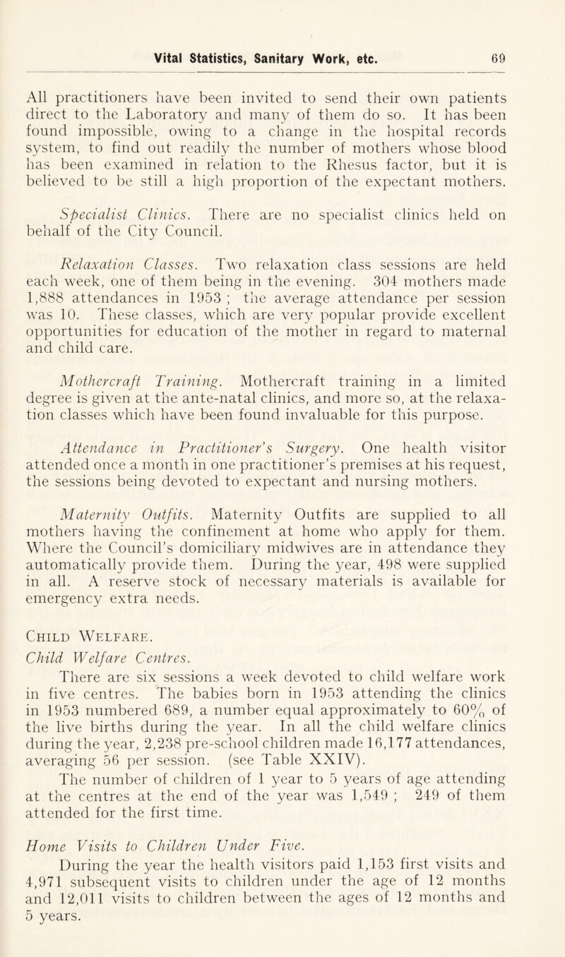All practitioners have been invited to send their own patients direct to the Laboratory and many of them do so. It has been found impossible, owing to a change in the hospital records system, to find out readily the number of mothers whose blood has been examined in relation to the Rhesus factor, but it is believed to be still a high proportion of the expectant mothers. Specialist Clinics. There are no specialist clinics held on behalf of the City Council. Relaxation Classes. Two relaxation class sessions are held each week, one of them being in the evening. 304 mothers made 1,888 attendances in 1953 ; the average attendance per session was 10. These classes, which are very popular provide excellent opportunities for education of the mother in regard to maternal and child care. Mother craft Training. Mothercraft training in a limited degree is given at the ante-natal clinics, and more so, at the relaxa- tion classes which have been found invaluable for this purpose. Attendance in Practitioner’s Surgery. One health visitor attended once a month in one practitioner’s premises at his request, the sessions being devoted to expectant and nursing mothers. Maternity Outfits. Maternity Outfits are supplied to all mothers having the confinement at home who apply for them. Where the Council’s domiciliary midwives are in attendance they automatically provide them. During the year, 498 were supplied in all. A reserve stock of necessary materials is available for emergency extra needs. Child Welfare. Child Welfare Centres. There are six sessions a week devoted to child welfare work in five centres. The babies born in 1953 attending the clinics in 1953 numbered 689, a number equal approximately to 60% of the live births during the 3/ear. In all the child welfare clinics during the year, 2,238 pre-school children made 16,177 attendances, averaging 56 per session, (see Table XXIV). The number of children of 1 year to 5 years of age attending at the centres at the end of the year was 1,549 ; 249 of them attended for the first time. Home Visits to Children Under Five. During the year the health visitors paid 1,153 first visits and 4,971 subsequent visits to children under the age of 12 months and 12,011 visits to children between the ages of 12 months and 5 years.