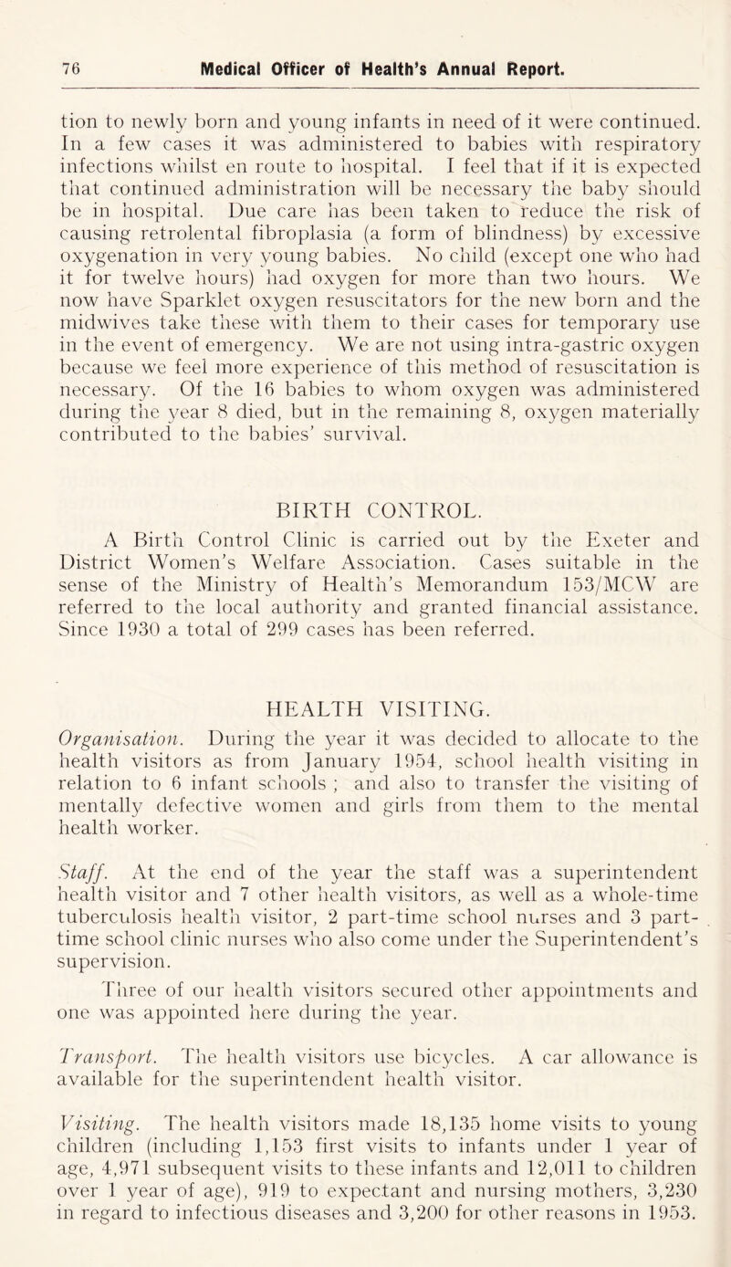 tion to newly born and young infants in need of it were continued. In a few cases it was administered to babies with respiratory infections whilst en route to hospital. I feel that if it is expected that continued administration will be necessary the baby should be in hospital. Due care has been taken to reduce the risk of causing retrolental fibroplasia (a form of blindness) by excessive oxygenation in very young babies. No child (except one who had it for twelve hours) had oxygen for more than two hours. We now have Sparklet oxygen resuscitators for the new born and the midwives take these with them to their cases for temporary use in the event of emergency. We are not using intra-gastric oxygen because we feel more experience of this method of resuscitation is necessary. Of the 16 babies to whom oxygen was administered during the year 8 died, but in the remaining 8, oxygen materially contributed to the babies’ survival. BIRTH CONTROL. A Birth Control Clinic is carried out by the Exeter and District Women’s Welfare Association. Cases suitable in the sense of the Ministry of Health’s Memorandum 153/MCW are referred to the local authority and granted financial assistance. Since 1930 a total of 299 cases has been referred. HEALTH VISITING. Organisation. During the year it was decided to allocate to the health visitors as from January 1954, school health visiting in relation to 6 infant schools ; and also to transfer the visiting of mentally defective women and girls from them to the mental health worker. Staff. At the end of the year the staff was a superintendent health visitor and 7 other health visitors, as well as a whole-time tuberculosis health visitor, 2 part-time school nurses and 3 part- time school clinic nurses who also come under the Superintendent’s supervision. Three of our health visitors secured other appointments and one was appointed here during the year. Transport. The health visitors use bicycles. A car allowance is available for the superintendent health visitor. Visiting. The health visitors made 18,135 home visits to young children (including 1,133 first visits to infants under 1 year of age, 4,971 subsequent visits to these infants and 12,011 to children over 1 year of age), 919 to expectant and nursing mothers, 3,230 in regard to infectious diseases and 3,200 for other reasons in 1953.