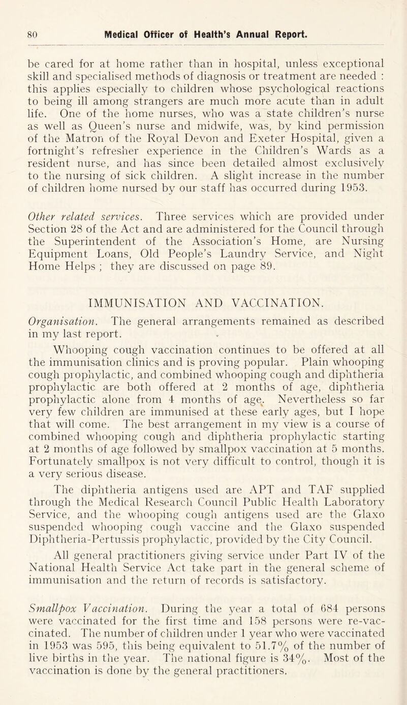 be cared for at home rather than in hospital, unless exceptional skill and specialised methods of diagnosis or treatment are needed : this applies especially to children whose psychological reactions to being ill among strangers are much more acute than in adult life. One of the home nurses, who was a state children’s nurse as well as Queen’s nurse and midwife, was, by kind permission of the Matron of the Royal Devon and Exeter Hospital, given a fortnight’s refresher experience in the Children’s Wards as a resident nurse, and has since been detailed almost exclusively to the nursing of sick children. A slight increase in the number of children home nursed by our staff has occurred during 1953. Other related services. Three services which are provided under Section 28 of the Act and are administered for the Council through the Superintendent of the Association’s Home, are Nursing Equipment Loans, Old People’s Laundry Service, and Night Home Helps ; they are discussed on page 89. IMMUNISATION AND VACCINATION. Organisation. The general arrangements remained as described in my last report. Whooping cough vaccination continues to be offered at all the immunisation clinics and is proving popular. Plain whooping cough prophylactic, and combined whooping cough and diphtheria prophylactic are both offered at 2 months of age, diphtheria prophylactic alone from 4 months of age^. Nevertheless so far very few children are immunised at these early ages, but I hope that will come. The best arrangement in my view is a course of combined whooping cough and diphtheria prophylactic starting at 2 months of age followed by smallpox vaccination at 5 months. Fortunately smallpox is not very difficult to control, though it is a very serious disease. The diphtheria antigens used are APT and TAF supplied through the Medical Research Council Public Health Laboratory Service, and the whooping cough antigens used are the Glaxo suspended whooping cough vaccine and the Glaxo suspended Diphtheria-Pertussis prophylactic, provided by the City Council. AH general practitioners giving service under Part IV of the National Health Service Act take part in the general scheme of immunisation and the return of records is satisfactory. Smallpox Vaccination. During the year a total of 684 persons were vaccinated for the first time and 158 persons were re-vac- cinated. The number of children under 1 year who were vaccinated in 1953 was 595, this being equivalent to 51.7% of the number of live births in the year. The national figure is 34%. Most of the vaccination is done by the general practitioners.