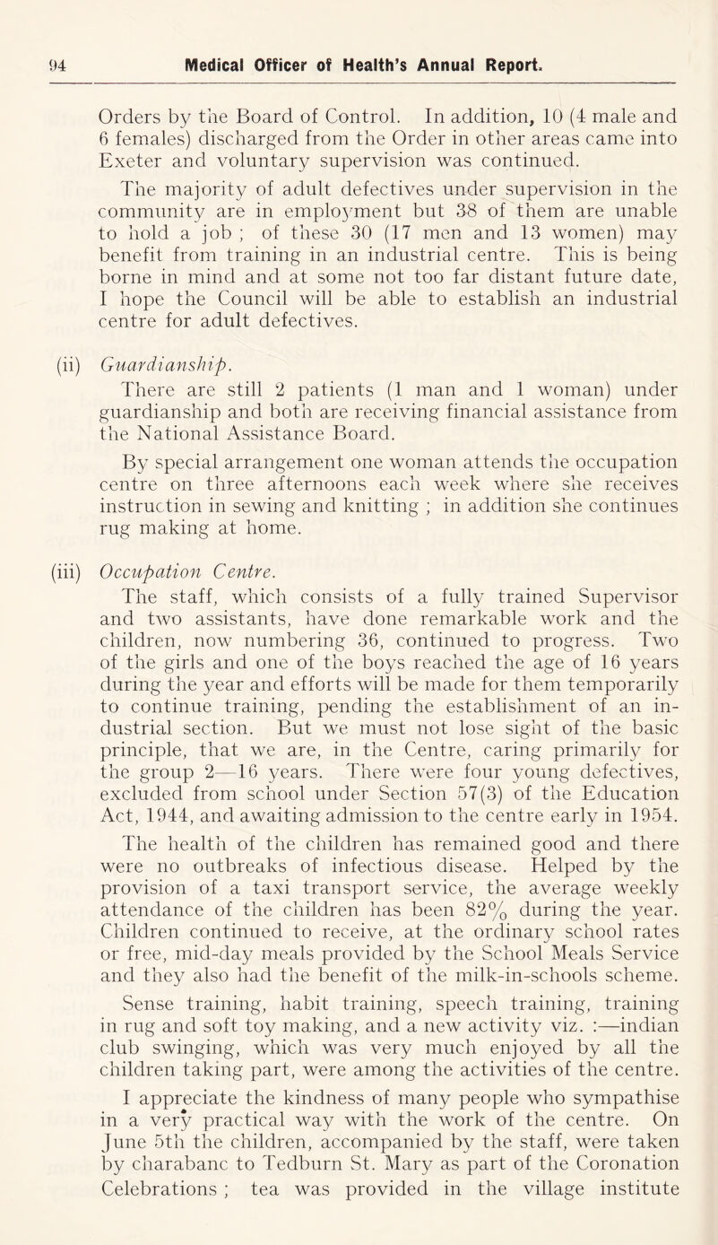 Orders by the Board of Control. In addition, 10 (4 male and 6 females) discharged from the Order in other areas came into Exeter and voluntary supervision was continued. The majority of adult defectives under supervision in the community are in emplo37ment but 38 of them are unable to hold a job ; of these 30 (17 men and 13 women) may benefit from training in an industrial centre. This is being borne in mind and at some not too far distant future date, I hope the Council will be able to establish an industrial centre for adult defectives. (ii) Guardianship. There are still 2 patients (1 man and 1 woman) under guardianship and both are receiving financial assistance from the National Assistance Board. By special arrangement one woman attends the occupation centre on three afternoons each week where she receives instruction in sewing and knitting ; in addition she continues rug making at home. (iii) Occupation Centre. The staff, which consists of a fully trained Supervisor and two assistants, have done remarkable work and the children, now numbering 36, continued to progress. Two of the girls and one of the boys reached the age of 16 years during the year and efforts will be made for them temporarily to continue training, pending the establishment of an in- dustrial section. But we must not lose sight of the basic principle, that we are, in the Centre, caring primarily for the group 2—16 years. There were four young defectives, excluded from school under Section 57(3) of the Education Act, 1944, and awaiting admission to the centre early in 1954. The health of the children has remained good and there were no outbreaks of infectious disease. Helped by the provision of a taxi transport service, the average weekly attendance of the children has been 82% during the year. Children continued to receive, at the ordinary school rates or free, mid-day meals provided by the School Meals Service and they also had the benefit of the milk-in-schools scheme. Sense training, habit training, speech training, training in rug and soft toy making, and a new activity viz. :—indian club swinging, which was very much enjoyed by all the children taking part, were among the activities of the centre. I appreciate the kindness of many people who sympathise in a very practical way with the work of the centre. On June 5th the children, accompanied by the staff, were taken by charabanc to Tedburn St. Mary as part of the Coronation Celebrations ; tea was provided in the village institute