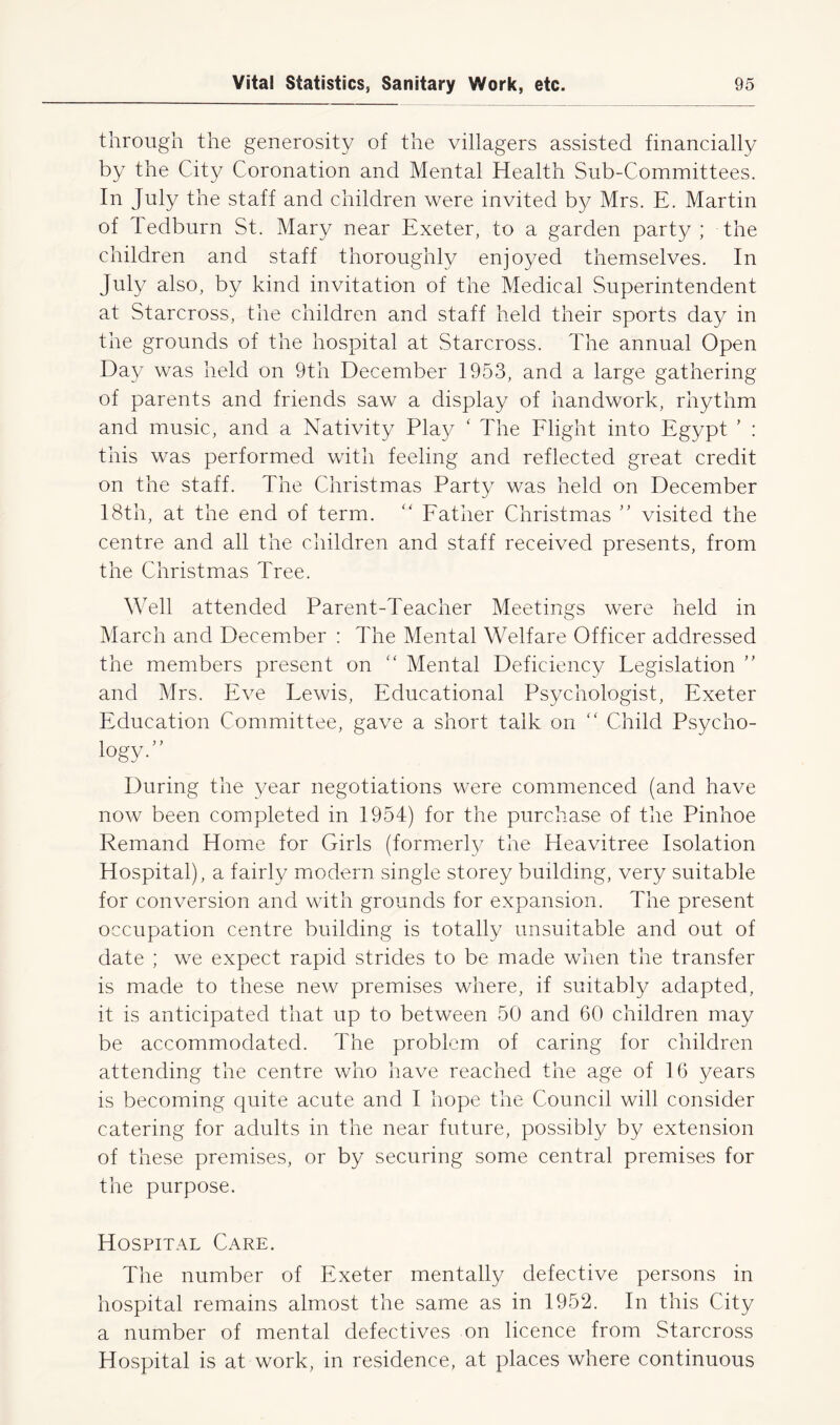 through the generosity of the villagers assisted financially by the City Coronation and Mental Health Sub-Committees. In July the staff and children were invited by Mrs. E. Martin of ledburn St. Mary near Exeter, to a garden party; the children and staff thoroughly enjoyed themselves. In July also, by kind invitation of the Medical Superintendent at Starcross, the children and staff held their sports day in the grounds of the hospital at Starcross. The annual Open Day was held on 9th December 1953, and a large gathering of parents and friends saw a display of handwork, rhythm and music, and a Nativity Play ‘ The Flight into Egypt ’ : this was performed with feeling and reflected great credit on the staff. The Christmas Party was held on December 18th, at the end of term. “ Father Christmas ” visited the centre and all the children and staff received presents, from the Christmas Tree. Well attended Parent-Teacher Meetings were held in March and December : The Mental Welfare Officer addressed the members present on “ Mental Deficiency Legislation ” and Mrs. Eve Lewis, Educational Psychologist, Exeter Education Committee, gave a short talk on “ Child Psycho- logy-” During the year negotiations were commenced (and have now been completed in 1954) for the purchase of the Pinhoe Remand Home for Girls (formerly the Heavitree Isolation Hospital), a fairly modern single storey building, very suitable for conversion and with grounds for expansion. The present occupation centre building is totally unsuitable and out of date ; we expect rapid strides to be made when the transfer is made to these new premises where, if suitably adapted, it is anticipated that up to between 50 and 60 children may be accommodated. The problem of caring for children attending the centre who have reached the age of 16 years is becoming quite acute and I hope the Council will consider catering for adults in the near future, possibly by extension of these premises, or by securing some central premises for the purpose. Hospital Care. The number of Exeter mentally defective persons in hospital remains almost the same as in 1952. In this City a number of mental defectives on licence from Starcross Hospital is at work, in residence, at places where continuous
