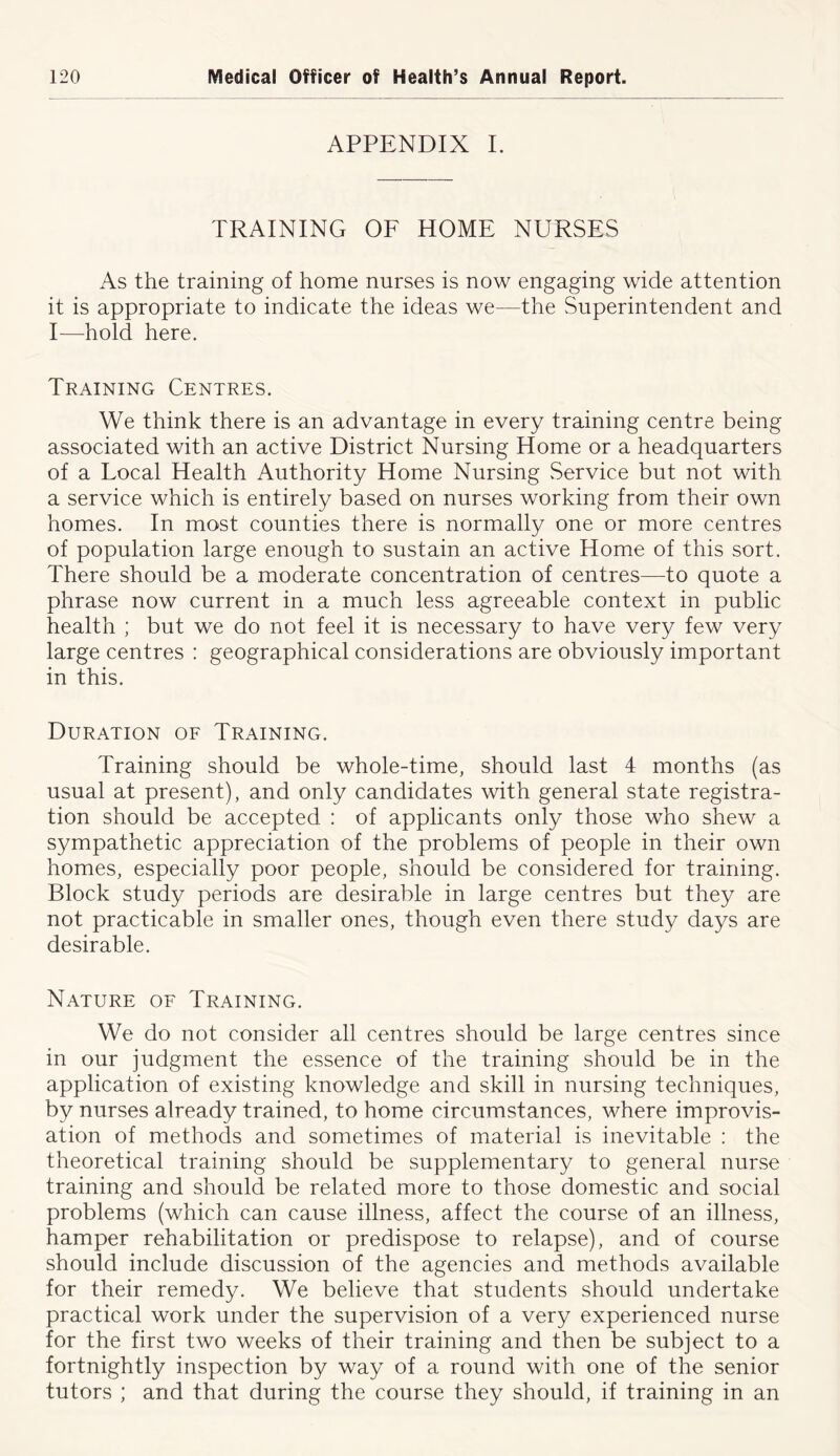 APPENDIX I. TRAINING OF HOME NURSES As the training of home nurses is now engaging wide attention it is appropriate to indicate the ideas we—the Superintendent and I—hold here. Training Centres. We think there is an advantage in every training centre being associated with an active District Nursing Home or a headquarters of a Local Health Authority Home Nursing Service but not with a service which is entirely based on nurses working from their own homes. In most counties there is normally one or more centres of population large enough to sustain an active Home of this sort. There should be a moderate concentration of centres—to quote a phrase now current in a much less agreeable context in public health ; but we do not feel it is necessary to have very few very large centres : geographical considerations are obviously important in this. Duration of Training. Training should be whole-time, should last 4 months (as usual at present), and only candidates with general state registra- tion should be accepted : of applicants only those who shew a sympathetic appreciation of the problems of people in their own homes, especially poor people, should be considered for training. Block study periods are desirable in large centres but they are not practicable in smaller ones, though even there study days are desirable. Nature of Training. We do not consider all centres should be large centres since in our judgment the essence of the training should be in the application of existing knowledge and skill in nursing techniques, by nurses already trained, to home circumstances, where improvis- ation of methods and sometimes of material is inevitable : the theoretical training should be supplementary to general nurse training and should be related more to those domestic and social problems (which can cause illness, affect the course of an illness, hamper rehabilitation or predispose to relapse), and of course should include discussion of the agencies and methods available for their remedy. We believe that students should undertake practical work under the supervision of a very experienced nurse for the first two weeks of their training and then be subject to a fortnightly inspection by way of a round with one of the senior tutors ; and that during the course they should, if training in an