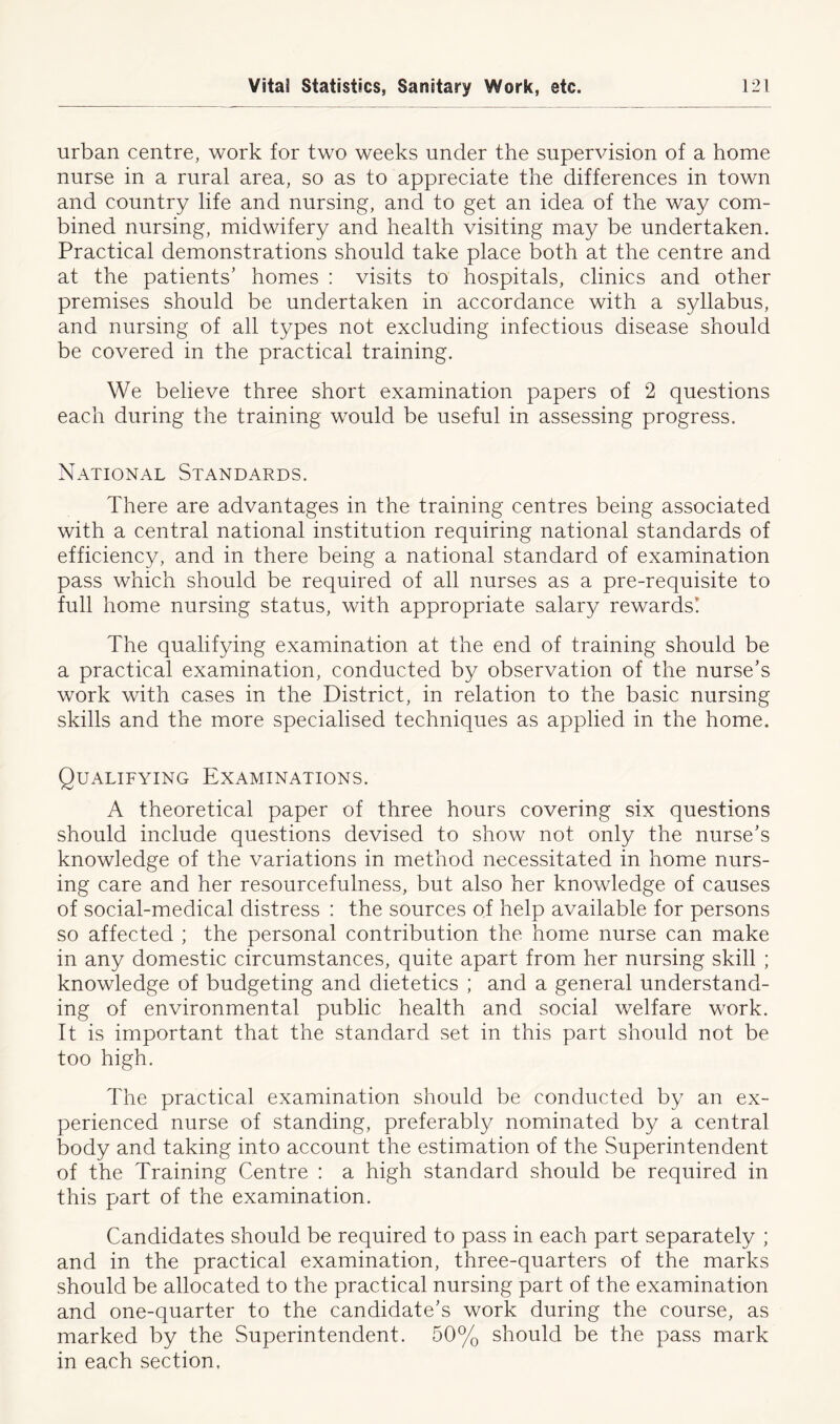 urban centre, work for two weeks under the supervision of a home nurse in a rural area, so as to appreciate the differences in town and country life and nursing, and to get an idea of the way com- bined nursing, midwifery and health visiting may be undertaken. Practical demonstrations should take place both at the centre and at the patients’ homes : visits to hospitals, clinics and other premises should be undertaken in accordance with a syllabus, and nursing of all types not excluding infectious disease should be covered in the practical training. We believe three short examination papers of 2 questions each during the training would be useful in assessing progress. National Standards. There are advantages in the training centres being associated with a central national institution requiring national standards of efficiency, and in there being a national standard of examination pass which should be required of all nurses as a pre-requisite to full home nursing status, with appropriate salary rewards! The qualifying examination at the end of training should be a practical examination, conducted by observation of the nurse’s work with cases in the District, in relation to the basic nursing skills and the more specialised techniques as applied in the home. Qualifying Examinations. A theoretical paper of three hours covering six questions should include questions devised to show not only the nurse’s knowledge of the variations in method necessitated in home nurs- ing care and her resourcefulness, but also her knowledge of causes of social-medical distress : the sources of help available for persons so affected ; the personal contribution the home nurse can make in any domestic circumstances, quite apart from her nursing skill ; knowledge of budgeting and dietetics ; and a general understand- ing of environmental public health and social welfare work. It is important that the standard set in this part should not be too high. The practical examination should be conducted by an ex- perienced nurse of standing, preferably nominated by a central body and taking into account the estimation of the Superintendent of the Training Centre : a high standard should be required in this part of the examination. Candidates should be required to pass in each part separately ; and in the practical examination, three-quarters of the marks should be allocated to the practical nursing part of the examination and one-quarter to the candidate’s work during the course, as marked by the Superintendent. 50% should be the pass mark in each section.